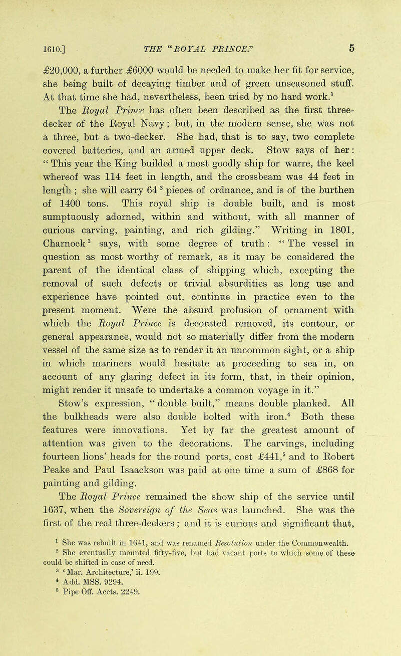 .£20,000, a further £6000 would be needed to make her fit for service, she being built of decaying timber and of green unseasoned stuff. At that time she bad, nevertheless, been tried by no bard work.1 The Royal Prince has often been described as the first three- decker of the Royal Navy; but, in the modern sense, she was not a three, but a two-decker. She bad, that is to say, two complete covered batteries, and an armed upper deck. Stow says of her: “ This year the King builded a most goodly ship for warre, the keel whereof was 114 feet in length, and the crossbeam was 44 feet in length ; she will carry 642 pieces of ordnance, and is of the burthen of 1400 tons. This royal ship is double built, and is most sumptuously adorned, within and without, with all manner of curious carving, painting, and rich gilding.” Writing in 1801, Charnock3 says, with some degree of truth: “The vessel in question as most worthy of remark, as it may be considered the parent of the identical class of shipping which, excepting the removal of such defects or trivial absurdities as long use and experience have pointed out, continue in practice even to the present moment. Were the absurd profusion of ornament with which the Royal Prince is decorated removed, its contour, or general appearance, would not so materially differ from the modern vessel of the same size as to render it an uncommon sight, or a ship in which mariners would hesitate at proceeding to sea in, on account of any glaring defect in its form, that, in their opinion, might render it unsafe to undertake a common voyage in it.” Stow’s expression, “ double built,” means double planked. All the bulkheads were also double bolted with iron.4 Both these features were innovations. Yet by far the greatest amount of attention was given to the decorations. The carvings, including fourteen lions’ heads for the round ports, cost £441,5 and to Robert Peake and Paul Isaackson was paid at one time a sum of £868 for painting and gilding. The Royal Prince remained the show ship of the service until 1637, when the Sovereign of the Seas was launched. She was the first of the real three-deckers; and it is curious and significant that, 1 Slie was rebuilt in 1641, and was renamed Resolution under the Commonwealth. 2 She eventually mounted fifty-five, but had vacant ports to which some of these could be shifted in case of need. 3 ‘ Mar. Architecture,’ ii. 199. 4 Add. MSS. 9294. 6 Pipe Off. Accts. 2249.