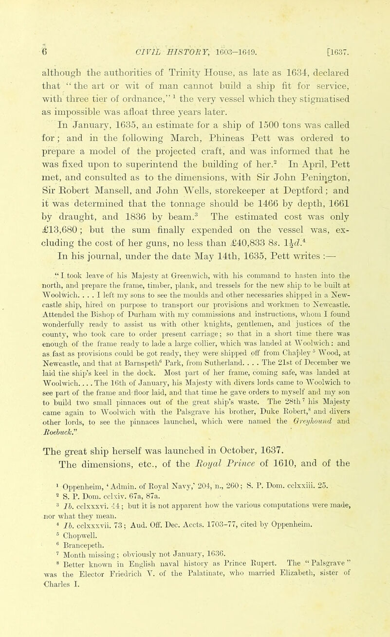 although the authorities of Trinity House, as late as 1634, declared that “ the art or wit of man cannot build a ship fit for service, with three tier of ordnance,” 1 the very vessel which they stigmatised as impossible was afloat three years later. In January, 1635, an estimate for a ship of 1500 tons was called for; and in the following March, Phineas Pett was ordered to prepare a model of the projected craft, and was informed that he was fixed upon to superintend the building of her.2 In April, Pett met, and consulted as to the dimensions, with Sir John Penington, Sir Robert Mansell, and John Wells, storekeeper at Deptford; and it was determined that the tonnage should be 1466 by depth, 1661 by draught, and 1836 by beam.3 4 The estimated cost was only 1113,680; but the sum finally expended on the vessel was, ex- cluding the cost of her guns, no less than T40,833 8s. 1 In his journal, under the date May 14th, 1635, Pett writes :— “ I took leave of his Majesty at Greenwich, with his command to hasten into the north, and prepare the frame, timber, plank, and tressels for the new ship) to be built at Woolwich. ... I left my sons to see the moulds and other necessaries shipped in a New- castle ship, hired on purpose to transport our provisions and workmen to Newcastle. Attended the Bishop of Durham with my commissions and instructions, whom I found wonderfully ready to assist us with other knights, gentlemen, and justices of the county, who took care to order present carriage; so that in a short time there was enough of the frame ready to lade a large collier, which was landed at Woolwich: and as fast as provisions could be got ready, they were shipped off from Chajiley 5 Wood, at Newcastle, and that at Barnspeth6 Park, from Sutherland. . . . The 21st of December we laid the ship’s keel in the dock. Most part of her frame, coming safe, was landed at Woolwich.... The 16th of January, his Majesty with divers lords came to Woolwich to see part of the frame and floor laid, and that time he gave orders to myself and my son to build two small pinnaces out of the great ship’s waste. The 28th7 his Majesty came again to Woolwich with the Palsgrave his brother, Duke Bobert,8 and divers other lords, to see the pinnaces launched, which were named the Greyhound and Roebuck.” The great ship herself was launched in October, 1637. The dimensions, etc., of the Royal Prince of 1610, and of the 1 Oppenlieim, ‘ Admin, of Royal Navy,’ 204, n., 260; S. P. Dorn, cclxxiii. 25. 2 S. P. Dom. cclxiv. 67a, 87a. 3 lb. cclxxxvi. 44; but it is not apparent how the various computations were made, nor what they mean. 4 lb. cclxxxvii. 73; Aud. Off. Dec. Accts. 1703-77, cited by Oppenlieim. 5 Chopwell. 6 Brancepetk. 7 Month missing; obviously not January, 1636. 8 Better known in English naval history as Prince Rupert. The “ Palsgrave ” was the Elector Friedrich Y. of the Palatinate, who married Elizabeth, sister of Charles I.