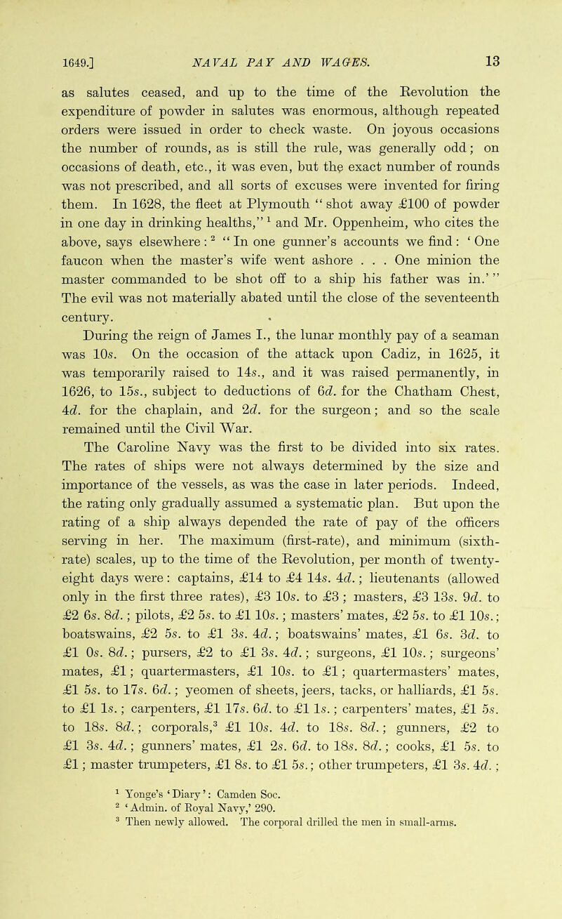 as salutes ceased, and up to the time of the Bevolution the expenditure of powder in salutes was enormous, although repeated orders were issued in order to check waste. On joyous occasions the number of rounds, as is still the rule, was generally odd; on occasions of death, etc., it was even, but the exact number of rounds was not prescribed, and all sorts of excuses were invented for firing them. In 1628, the fleet at Plymouth “ shot away £100 of powder in one day in drinking healths,” 1 and Mr. Oppenheim, who cites the above, says elsewhere :2 “In one gunner’s accounts we find : ‘ One faucon when the master’s wife went ashore . . . One minion the master commanded to be shot off to a ship his father was in.’ ” The evil was not materially abated until the close of the seventeenth century. During the reign of James I., the lunar monthly pay of a seaman was 10s. On the occasion of the attack upon Cadiz, in 1625, it was temporarily raised to 14s., and it was raised permanently, in 1626, to 15s., subject to deductions of 6d. for the Chatham Chest, 4d. for the chaplain, and 2d. for the surgeon; and so the scale remained until the Civil War. The Caroline Navy was the first to be divided into six rates. The rates of ships were not always determined by the size and importance of the vessels, as was the case in later periods. Indeed, the rating only gradually assumed a systematic plan. But upon the rating of a ship always depended the rate of pay of the officers serving in her. The maximum (first-rate), and minimum (sixth- rate) scales, up to the time of the Eevolution, per month of twenty- eight days were : captains, £14 to £4 14s. 4cZ.; lieutenants (allowed only in the first three rates), £3 10s. to £3 ; masters, ,£3 13s. 9d. to £2 6s. 8d.; pilots, £2 5s. to £110s.; masters’ mates, £2 5s. to £110s.; boatswains, £2 5s. to £1 3s. 4d.; boatswains’ mates, £1 6s. 3d. to £1 Os. 8d.; pursers, £2 to £1 3s. M.; surgeons, £1 10s.; surgeons’ mates, £1; quartermasters, £1 10s. to £1; quartermasters’ mates, £1 5s. to 17s. 6d.; yeomen of sheets, jeers, tacks, or halliards, £1 5s. to £1 Is.; carpenters, £1 17s. 6d. to £1 Is.; carpenters’ mates, £1 5s. to 18s. 8d.; corporals,3 £1 10s. 4d. to 18s. 8d.; gunners, £2 to £1 3s. 4d.; gunners’ mates, £1 2s. 6d. to 18s. 8d.; cooks, £1 5s. to £1; master trumpeters, £1 8s. to £1 5s.; other trumpeters, £1 3s. 4c7.; 1 Yonge’s ‘ Diary ’: Camden Soc. 2 ‘ Admin, of Eoyal Navy,’ 290. 3 Then newly allowed. The corporal drilled the men in small-arms.