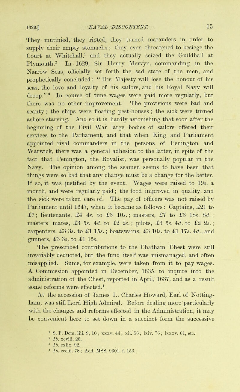 1629.] They mutinied, they rioted, they turned marauders in order to supply their empty stomachs ; they even threatened to besiege the Court at Whitehall,1 and they actually seized the Guildhall at Plymouth.2 In 1629, Sir Henry Mervyn, commanding in the Narrow Seas, officially set forth the sad state of the men, and prophetically concluded: “His Majesty will lose the honour of his seas, the love and loyalty of his sailors, and his Eoyal Navy will droop.”3 In course of time wages were paid more regularly, but there was no other improvement. The provisions were bad and scanty; the ships were floating pest-houses ; the sick were turned ashore starving. And so it is hardly astonishing that soon after the beginning of the Civil War large bodies of sailors offered their services to the Parliament, and that when King and Parliament appointed rival commanders in the persons of Penington and Warwick, there was a general adhesion to the latter, in spite of the fact that Penington, the Royalist, was personally popular in the Navy. The opinion among the seamen seems to have been that things were so bad that any change must be a change for the better. If so, it was justified by the event. Wages were raised to 19s. a month, and were regularly paid; the food improved in quality, and the sick were taken care of. The pay of officers was not raised by Parliament until 1647, when it became as follows : Captains, £21 to £1; lieutenants, £1 4s. to H3 10s.; masters, £1 to H3 18s. 8cl.; masters’ mates, £3 5s. 4d. to £2 2s.; pilots, H3 5s. 4cl. to £2 2s.; carpenters, H3 3s. to HI 15s.; boatswains, H3 10s. to HI 17s. 4c?., and gunners, H3 3s. to HI 15s. The prescribed contributions to the Chatham Chest were still invariably deducted, but the fund itself was mismanaged, and often misapplied. Sums, for example, were taken from it to pay wages. A Commission appointed in December, 1635, to inquire into the administration of the Chest, reported in April, 1637, and as a result some reforms were effected.4 At the accession of James I., Charles Howard, Earl of Notting- ham, was still Lord High Admiral. Before dealing more particularly with the changes and reforms effected in the Administration, it may be convenient here to set down in a succinct form the successive 1 S. P. Dom. liii. 9, 10; xxxv. 44; xli. 56; lxiv. 76; lxxxv. 61, etc. 2 lb. xcviii. 26. 3 lb. cxlix. 92. 4 lb. ccclii. 78; Add. MSS. 9301, f. 156.