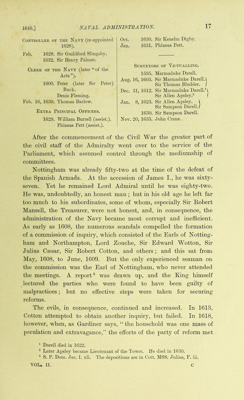 1649.] NAVAL ADMINISTRATION. Controller of the Navy (re-appointed 1628). Feb. 1628. Sir Guildford Slingsby. 1632. Sir Henry Palmer. Clerk of the Navy (later “of the Acts ”). 1600. Peter (later Sir Peter) Buck. Denis Fleming. Feb. 16, 1639. Thomas Barlow. Extra Principal Officers. 1629. William Burrell (assist.). Phineas Pett (assist.). Oct. Jan. 1630. Sir Kenelm Digby. 1631. Phineas Pett. Surveyors of Victualling. 1595. Marmaduke Darell. Aug. 16, 1603. Sir Marmaduke Darell.1 Sir Thomas Bludder. / Dec. 31, 1612. Sir Marmaduke Darell.1 Sir Allen Apsley.2 Jan. 8, 1623. Sir Allen Apsley. j Sir Sampson Darell.J 1630. Sir Sampson Darell. Nov. 20, 1635. John Crane. After the commencement of the Civil War the greater part of the civil staff of the Admiralty went over to the service of the Parliament, which assumed control through the mediumship of committees. Nottingham was already fifty-two at the time of the defeat of the Spanish Armada. At the accession of James I., he was sixty- seven. Yet he remained Lord Admiral until he was eighty-two. He was, undoubtedly, an honest man; hut in his old age he left far too much to his subordinates, some of whom, especially Sir Eobert Mansell, the Treasurer, were not honest, and, in consequence, the administration of the Navy became most corrupt and inefficient. As early as 1608, the numerous scandals compelled the formation of a commission of inquiry, which consisted of the Earls of Notting- ham and Northampton, Lord Zouche, Sir Edward Wotton, Sir Julius Caesar, Sir Eobert Cotton, and others ; and this sat from May, 1608, to June, 1609. But the only experienced seaman on the commission was the Earl of Nottingham, who never attended the meetings. A report3 was drawn up, and the King himself lectured the parties who were found to have been guilty of malpractices; but no effective steps were taken for securing reforms. The evils, in consequence, continued and increased. In 1613, Cotton attempted to obtain another inquiry, but failed. In 1618, however, when, as Gardiner says, “ the household was one mass of peculation and extravagance,” the efforts of the party of reform met 1 Darell died in 1622. 2 Later Apsley became Lieutenant of the Tower. He died in 1630. 3 S. P. Dom. Jac. I. xli. The depositions are in Cott. MSS. Julius, F. iii. VOL. II. C