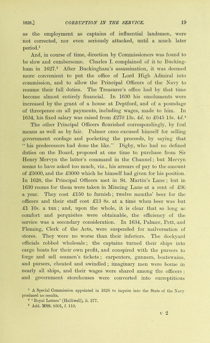 as the employment as captains of influential landsmen, were not corrected, nor even seriously attacked, until a much later period.1 And, in course of time, direction by Commissioners was found to be slow and cumbersome. Charles I. complained of it to Bucking- ham in 1627.2 After Buckingham’s assassination, it was deemed more convenient to put the office of Lord High Admiral into commission, and to allow the Principal Officers of the Navy to resume their full duties. The Treasurer’s office had by that time become almost entirely financial. In 1630 his emoluments were increased by the grant of a house at Deptford, and of a poundage of threepence on all payments, including wages, made to him. In 1634, his fixed salary was raised from P270 13s. 4cl. to P645 13s. 4cZ.3 The other Principal Officers flourished correspondingly, by foul means as well as by fair. Palmer once excused himself for selling government cordage and pocketing the proceeds, by saying that “ his predecessors had done the like.” Digby, who had no defined duties on the Board, proposed at one time to purchase from Sir Henry Mervyn the latter’s command in the Channel; but Mervyn seems to have asked too much, viz., his arrears of pay to the amount of H5000, and the P3000 which he himself had given for his position. In 1628, the Principal Officers met in St. Martin’s Lane ; but in 1630 rooms for them were taken in Mincing Lane at a rent of H3G a year. They cost P150 to furnish; twelve months’ beer for the officers and their staff cost P13 8s. at a time when beer was hut ill 10s. a tun ; and, upon the whole, it is clear that so long as comfort and perquisites were obtainable, the efficiency of the service was a secondary consideration. In 1634, Palmer, Pett, and Pleming, Clerk of the Acts, were suspended for malversation of stores. They were no worse than their inferiors. The dockyard officials robbed wholesale; the captains turned their ships into cargo boats for their own profit, and conspired with the pursers to forge and sell seamen’s tickets ; carpenters, gunners, boatswains, and pursers, cheated and swindled ; imaginary men were borne in nearly all ships, and their wages were shared among the officers ; and government storehouses were converted into surreptitious 1 A Special Commission appointed in 1626 to inquire into the State of the Navy produced no results. 2 ‘ Eoyal Letters ’ (Halliwell), ii. 277. 3 Add. MSS. 9301, f. 110.