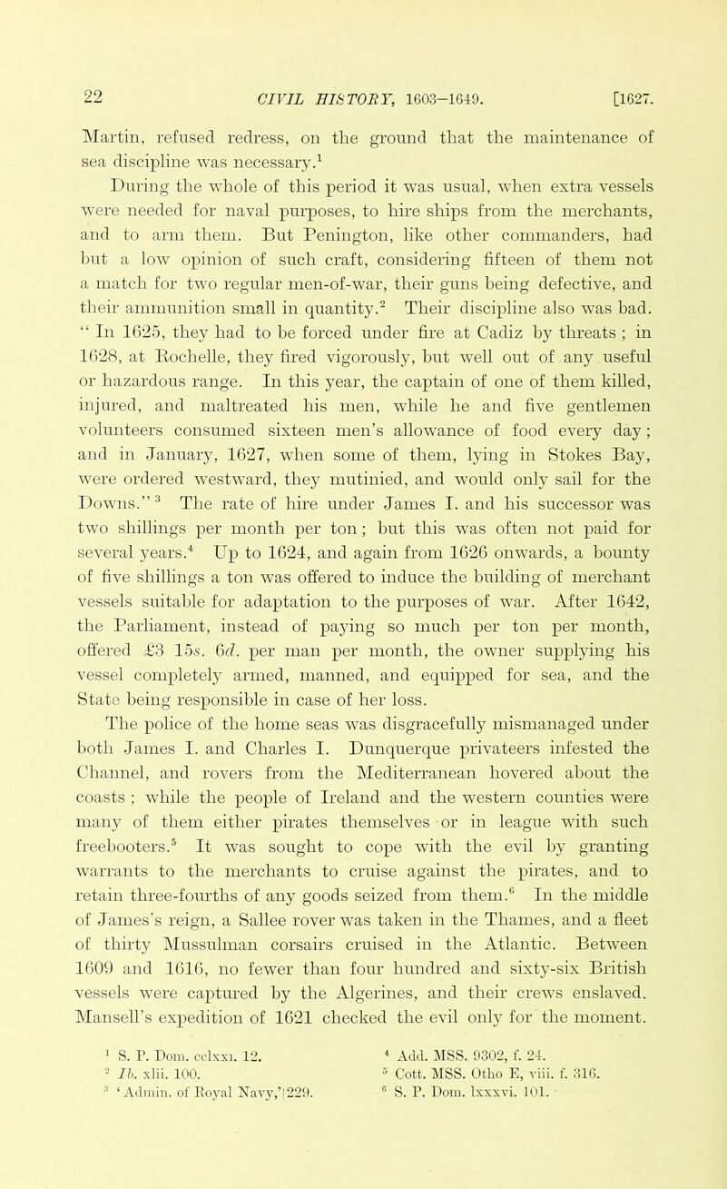 Martin, refused redress, on the ground that the maintenance of sea discipline was necessary.1 During the whole of this period it was usual, when extra vessels were needed for naval purposes, to hire ships from the merchants, and to arm them. But Penington, like other commanders, had but a low opinion of such craft, considering fifteen of them not a match for two regular men-of-war, their guns being defective, and their ammunition small in quantity.2 Their discipline also was bad. “ In 1625, they had to be forced under fire at Cadiz by threats ; in 1628, at Bochelle, they fired vigorously, but well out of any useful or hazardous range. In this year, the captain of one of them killed, injured, and maltreated his men, while he and five gentlemen volunteers consumed sixteen men’s allowance of food every day; and in January, 1627, when some of them, lying in Stokes Bay, were ordered westward, they mutinied, and would only sail for the Downs.”3 The rate of hire under James I. and his successor was two shillings per month per ton; but this was often not paid for several years.4 Up to 1624, and again from 1626 onwards, a bounty of five shillings a ton was offered to induce the building of merchant vessels suitable for adaptation to the purposes of war. After 1642, the Parliament, instead of paying so much per ton per month, offered T3 15s. 6d. per man per month, the owner supplying his vessel completely armed, manned, and equipped for sea, and the State being responsible in case of her loss. The police of the home seas wras disgracefully mismanaged under both James I. and Charles I. Dunquerque privateers infested the Channel, and rovers from the Mediterranean hovered about the coasts ; while the people of Ireland and the western counties were many of them either pirates themselves or in league with such freebooters.5 It was sought to cope with the evil by granting warrants to the merchants to cruise against the pirates, and to retain three-fourths of any goods seized from them.6 In the middle of James’s reign, a Sallee rover was taken in the Thames, and a fleet of thirty Mussulman corsairs cruised in the Atlantic. Between 1609 and 1616, no fewer than four hundred and sixty-six British vessels were captured by the Algerines, and their crews enslaved. Mansell’s expedition of 1621 checked the evil only for the moment. 1 S. P. Dom. cclxxi. 12. 2 lb. xlii. 100. 3 ‘Admin, of Royal Navy,’|229. 4 Add. MSS. 9302, f. 24. 5 Cott. MSS. Otlio E, viii. f. 316. G S. P. Dom. Ixxxvi. 101.