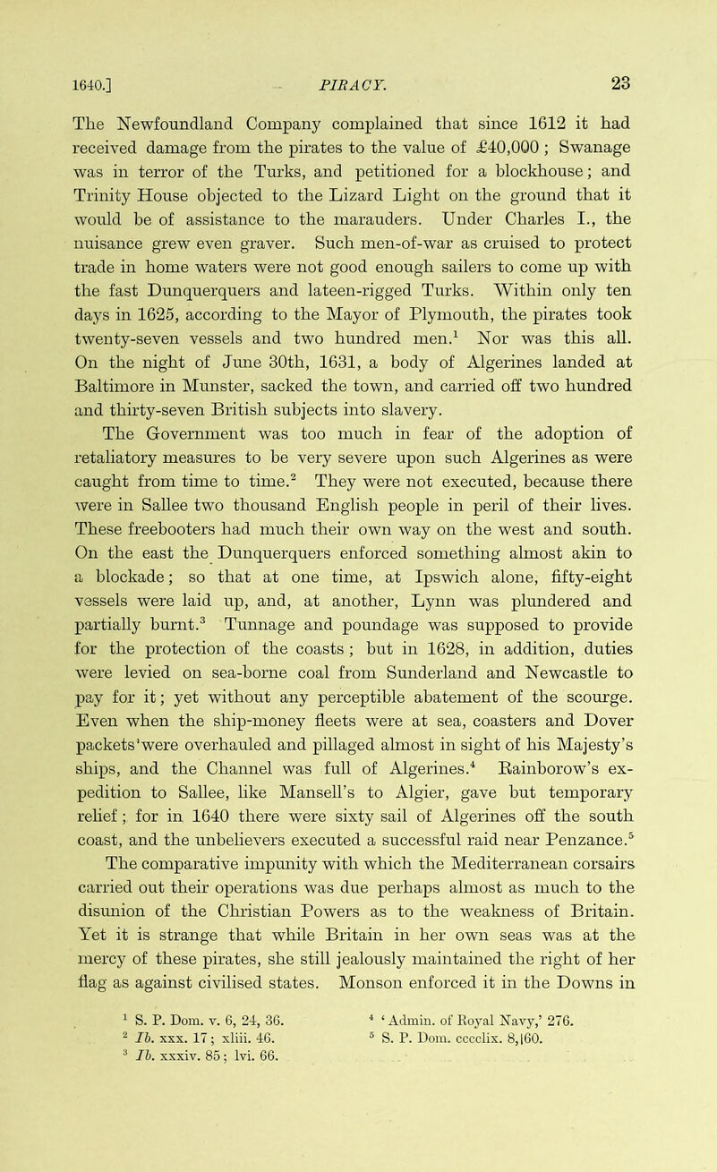 The Newfoundland Company complained that since 1612 it had received damage from the pirates to the value of <£40,000 ; Swanage was in terror of the Turks, and petitioned for a blockhouse; and Trinity House objected to the Lizard Light on the ground that it would be of assistance to the marauders. Under Charles I., the nuisance grew even graver. Such men-of-war as cruised to protect trade in home waters were not good enough sailers to come up with the fast Dunquerquers and lateen-rigged Turks. Within only ten days in 1625, according to the Mayor of Plymouth, the pirates took twenty-seven vessels and two hundred men.1 Nor was this all. On the night of June 30th, 1631, a body of Algerines landed at Baltimore in Munster, sacked the town, and carried off two hundred and thirty-seven British subjects into slavery. The Government was too much in fear of the adoption of retaliatory measures to be very severe upon such Algerines as were caught from time to time.2 They were not executed, because there were in Sallee two thousand English people in peril of their lives. These freebooters had much their own way on the west and south. On the east the Dunquerquers enforced something almost akin to a blockade; so that at one time, at Ipswich alone, fifty-eight vessels were laid up, and, at another, Lynn was plundered and partially burnt.3 Tunnage and poundage was supposed to provide for the protection of the coasts ; but in 1628, in addition, duties were levied on sea-borne coal from Sunderland and Newcastle to pay for it; yet without any perceptible abatement of the scourge. Even when the ship-money fleets were at sea, coasters and Dover packets'were overhauled and pillaged almost in sight of his Majesty’s ships, and the Channel was full of Algerines.4 Rainborow’s ex- pedition to Sallee, like Mansell’s to Algier, gave but temporary relief; for in 1640 there were sixty sail of Algerines off the south coast, and the unbelievers executed a successful raid near Penzance.5 The comparative impunity with which the Mediterranean corsairs carried out their operations was due perhaps almost as much to the disunion of the Christian Powers as to the weakness of Britain. Yet it is strange that while Britain in her own seas was at the mercy of these pirates, she still jealously maintained the right of her flag as against civilised states. Monson enforced it in the Downs in 1 S. P. Dom. v. 6, 24, 36. 4 ‘Admin, of Royal Navy,’ 276. 2 lb. xxx. 17 ; xliii. 46. 5 S. P. Dom. cccclix. 8,160. 3 lb. xxxiv. 85 ; lvi. 66.