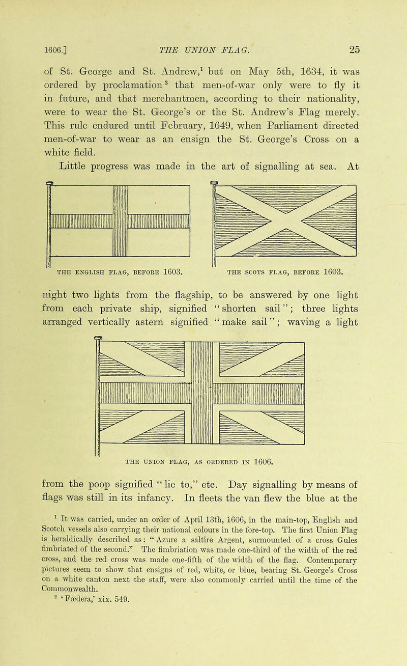 of St. George and St. Andrew,1 but on May 5th, 1634, it was ordered by proclamation2 that men-of-war only were to fly it in future, and that merchantmen, according to their nationality, were to wear the St. George’s or the St. Andrew’s Flag merely. This rule endured until February, 1649, when Parliament directed men-of-war to wear as an ensign the St. George’s Cross on a white field. Little progress was made in the art of signalling at sea. At THE ENGLISH FLAG, BEFORE 1603. THE SCOTS FLAG, BEFORE 1603. night two lights from the flagship, to be answered by one light from each private ship, signified “shorten sail”; three lights arranged vertically astern signified “make sail”; waving a light from the poop signified “lie to,” etc. Day signalling by means of flags was still in its infancy. In fleets the van flew the blue at the 1 It was carried, under an order of April 13th, 1606, in the main-top, English and Scotch vessels also carrying their national colours in the fore-top. The first Union Flag is heraldically described as: “ Azure a saltire Argent, surmounted of a cross Gules fimbriated of the second.” The fimbriation was made one-third of the width of the red cross, and the red cross was made one-fifth of the width of the flag. Contemporary pictures seem to show that ensigns of red, white, or blue, bearing St. George’s Cross on a white canton next the staff, were also commonly carried until the time of the Commonwealth. 2 ‘Foedera,’ xix. 549.