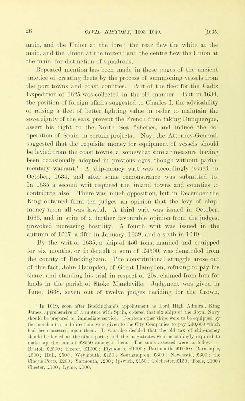 main, and the Union at the fore; the rear flew the wdiite at the main, and the Union at the mizen; and the centre flew the Union at the main, for distinction of squadrons. Kepeated mention has been made in these pages of the ancient practice of creating fleets by the process of summoning vessels from the port towns and coast counties. Part of the fleet for the Cadiz Expedition of 1625 was collected in the old manner. But in 1634, the position of foreign affairs suggested to Charles I. the advisability of raising a fleet of better fighting value in order to maintain the sovereignty of the seas, prevent the French from taking Dunquerque, assert his right to the North Sea fisheries, and induce the co- operation of Spain in certain projects. Noy, the Attorney-General, suggested that the requisite money for equipment of vessels should be levied from the coast towns, a somewhat similar measure having- been occasionally adopted in previous ages, though without parlia- mentary warrant.1 A ship-money wilt was accordingly issued in October, 1634, and after some remonstrance was submitted to. In 1635 a second writ required the inland towns and counties to contribute also. There was much opposition, hut in December the King obtained from ten judges an opinion that the levy of ship- money upon all was lawful. A third writ was issued in October, 1636, and in spite of a further favourable opinion from the judges, provoked increasing hostility. A fourth writ was issued in the autumn of 1637, a fifth in January, 1639, and a sixth in 1640. By the writ of 1635, a ship of 450 tons, manned and equipped for six months, or in default a sum of £4500, was demanded from the county of Buckingham. The constitutional struggle arose out of this fact, John Hampden, of Great Hampden, refusing to pay his share, and standing liis trial in respect of 20s. claimed from him for lands in the parish of Stoke Mandeville. Judgment was given in June, 1638, seven out of twelve judges deciding for the Crown, 1 In 1619, soon after Buckingham’s appointment as Lord High Admiral, King James, apprehensive of a rupture with Spain, ordered that six ships of the Koyal Navy should be prepared for.immediate service. Fourteen other ships were to be equipped by the merchants; and directions were given to the City Companies to pay £40,000 which had been assessed upon them. It was also decided that the old tax of ship-money should be levied at the other ports; and the magistrates were accordingly required to make up the sum of £8550 amongst them. The sums assessed were as follows:— Bristol, £2500; Exeter, £1000; Plymouth, £1000; Dartmouth, £1000; Barnstaple, £500; Hull, £500; Weymouth, £450; Southampton, £300; Newcastle, £300; the Cinque Ports, £200; Yarmouth, £200; Ipswich, £150; Colchester, £150; Poole, £100; Chester, £100; Lyme, £100.