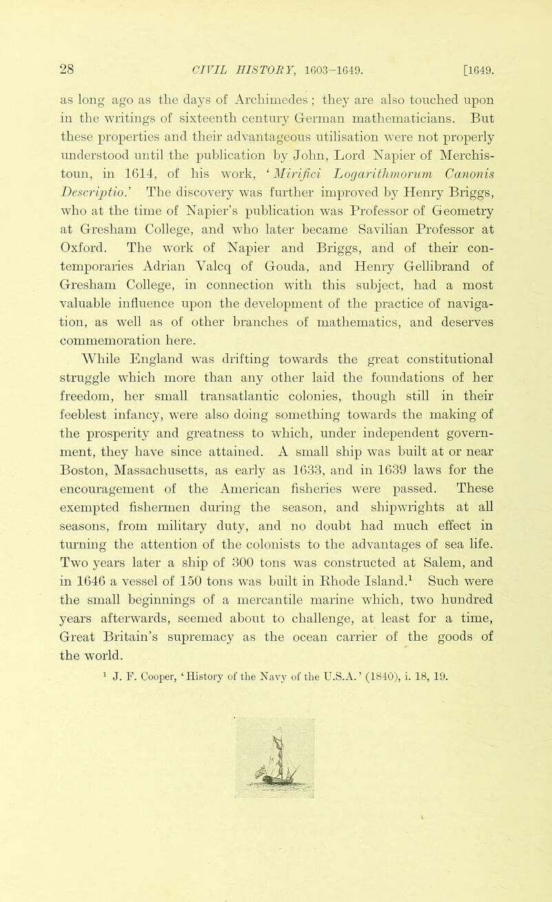 as long ago as the days of Archimedes; they are also touched upon in the writings of sixteenth century German mathematicians. But these properties and their advantageous utilisation were not properly understood until the publication by John, Lord Napier of Merchis- toun, in 1614, of his work, ‘ Mirifici Logarithmorum Ccmonis Description The discovery was further improved by Henry Briggs, who at the time of Napier’s publication was Professor of Geometry at Gresham College, and who later became Savilian Professor at Oxford. The work of Napier and Briggs, and of their con- temporaries Adrian Yalcq of Gouda, and Henry Gellibrand of Gresham College, in connection with this subject, had a most valuable influence upon the development of the practice of naviga- tion, as well as of other branches of mathematics, and deserves commemoration here. While England was drifting towards the great constitutional struggle which more than any other laid the foundations of her freedom, her small transatlantic colonies, though still in their feeblest infancy, were also doing something towards the making of the prosperity and greatness to which, under independent govern- ment, they have since attained. A small ship was built at or near Boston, Massachusetts, as early as 1633, and in 1639 laws for the encouragement of the American fisheries were passed. These exempted fishermen during the season, and shipwrights at all seasons, from military duty, and no doubt had much effect in turning the attention of the colonists to the advantages of sea life. Two years later a ship of 300 tons was constructed at Salem, and in 1646 a vessel of 150 tons was built in Rhode Island.1 Such were the small beginnings of a mercantile marine which, two hundred years afterwards, seemed about to challenge, at least for a time, Great Britain’s supremacy as the ocean carrier of the goods of the world. 1 J. F. Cooper, ‘History of the Navy of the U.S.A. ’ (1840), i. 18, 19.