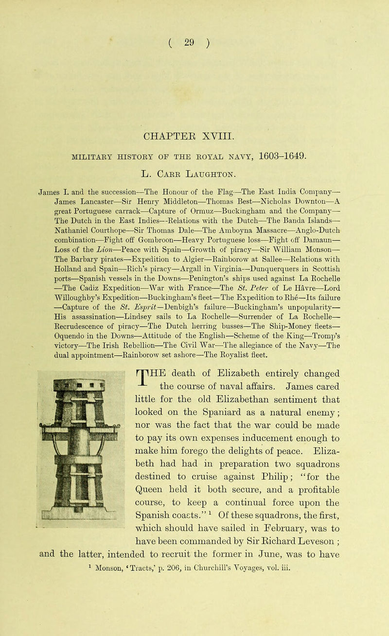 CHAPTER XVIII. MILITARY HISTORY OF THE BOYAL NAVY, 1603-1649. L. Cabb Laughton. James I. and the succession—The Honour of the Flag—The East India Company— James Lancaster—Sir Henry Middleton—Thomas Best—Nicholas Downton—A great Portuguese carrack—Capture of Ormuz—Buckingham and the Company— The Dutch in the East Indies—Belations with the Dutch—The Banda Islands— Nathaniel Courthope—Sir Thomas Dale—The Amboyna Massacre—Anglo-Dutch combination-—Fight off Gombroon—Heavy Portuguese loss—Fight off Damaun— Loss of the Lion—Peace with Spain—Growth of piracy—Sir William Monson— The Barbary pirates—Expedition to Algier—Bainborow at Sallee—Relations with Holland and Spain—Rich’s piracy—Argali in Virginia—Dunquerquers in Scottish ports—Spanish vessels in the Downs—Penington’s ships used against La Rochelle —The Cadiz Expedition—War with France-—-The St. Peter of Le Havre—Lord Willoughby’s Expedition—Buckingham’s fleet—The Expedition to Rhe—Its failure —Capture of the St. Esprit—Denbigh’s failure—Buckingham’s unpopularity— His assassination—Lindsey sails to La Rochelle-—Surrender of La Rochelle— Recrudescence of piracy—The Dutch herring busses—The Ship-Money fleets— Oquendo in the Downs—Attitude of the English—Scheme of the King—Tromp’s victory—-The Irish Rebellion—The Civil War—The allegiance of the Navy—The dual appointment—Rainborow set ashore—The Royalist fleet. fTIHE death of Elizabeth entirely changed the course of naval affairs. James cared little for the old Elizabethan sentiment that looked on the Spaniard as a natural enemy; nor was the fact that the war could be made to pay its own expenses inducement enough to make him forego the delights of peace. Eliza- beth had had in preparation two squadrons destined to cruise against Philip; “for the Queen held it both secure, and a profitable course, to keep a continual force upon the Spanish coacts.’’1 Of these squadrons, the first, which should have sailed in February, was to have been commanded by Sir Richard Leveson ; and the latter, intended to recruit the former in June, was to have 1 Monson, 4 Tracts,’ p. 206, in Churchill’s Voyages, vol. iii.