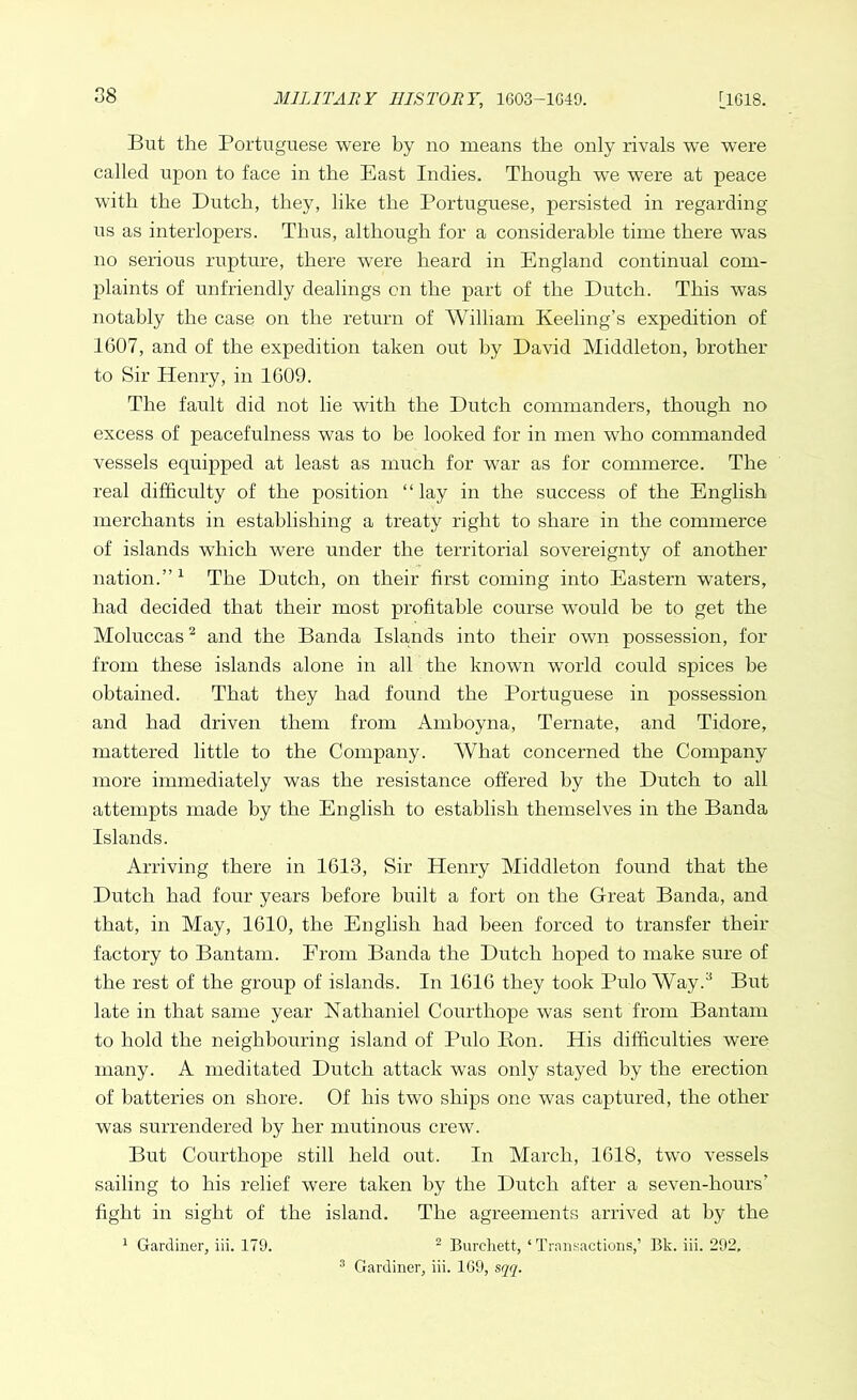 But the Portuguese were by no means the only rivals we were called upon to face in the East Indies. Though we were at peace with the Dutch, they, like the Portuguese, persisted in regarding us as interlopers. Thus, although for a considerable time there was no serious rupture, there were heard in England continual com- plaints of unfriendly dealings on the part of the Dutch. This was notably the case on the return of William Keeling’s expedition of 1607, and of the expedition taken out by David Middleton, brother to Sir Henry, in 1609. The fault did not lie with the Dutch commanders, though no excess of peacefulness was to be looked for in men who commanded vessels equipped at least as much for war as for commerce. The real difficulty of the position “lay in the success of the English merchants in establishing a treaty right to share in the commerce of islands which were under the territorial sovereignty of another nation.”1 The Dutch, on their first coming into Eastern waters, had decided that their most profitable course would be to get the Moluccas2 and the Banda Islands into their own possession, for from these islands alone in all the known world could spices be obtained. That they had found the Portuguese in possession and had driven them from Amboyna, Ternate, and Tidore, mattered little to the Company. What concerned the Company more immediately was the resistance offered by the Dutch to all attempts made by the English to establish themselves in the Banda Islands. Arriving there in 1613, Sir Henry Middleton found that the Dutch had four years before built a fort on the Great Banda, and that, in May, 1610, the English had been forced to transfer their factory to Bantam. Prom Banda the Dutch hoped to make sure of the rest of the group of islands. In 1616 they took Pulo Way.3 But late in that same year Nathaniel Courthope was sent from Bantam to hold the neighbouring island of Pulo Bon. His difficulties were many. A meditated Dutch attack was only stayed by the erection of batteries on shore. Of his two ships one was captured, the other was surrendered by her mutinous crew. But Courthope still held out. In March, 1618, two vessels sailing to his relief were taken by the Dutch after a seven-hours’ fight in sight of the island. The agreements arrived at by the 1 Gardiner, iii. 179. 2 Burchett, ‘Transactions,’ Bk. iii. 292. 3 Gardiner, iii. 169, sqq.