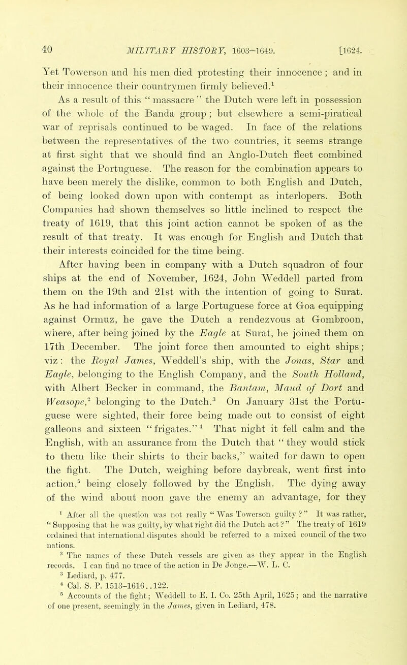 Yet Towerson and his men died protesting their innocence; and in their innocence their countrymen firmly believed.1 As a result of this “ massacre ” the Dutch were left in possession of the whole of the Banda group ; hut elsewhere a semi-piratical war of reprisals continued to be waged. In face of the relations between the representatives of the two countries, it seems strange at first sight that we should find an Anglo-Dutch fleet combined against the Portuguese. The reason for the combination appears to have been merely the dislike, common to both English and Dutch, of being looked down upon with contempt as interlopers. Both Companies had shown themselves so little inclined to respect the treaty of 1G19, that this joint action cannot be spoken of as the result of that treaty. It was enough for English and Dutch that their interests coincided for the time being. After having been in company with a Dutch squadron of four ships at the end of November, 1624, John Weddell parted from them on the 19th and 21st with the intention of going to Surat. As he had information of a large Portuguese force at Goa equipping against Ormuz, he gave the Dutch a rendezvous at Gombroon, where, after being joined by the Eagle at Surat, he joined them on 17th December. The joint force then amounted to eight ships; viz : the Royal James, Weddell’s ship, with the Jonas, Star and Eagle, belonging to the English Company, and the South Holland, with Albert Becker in command, the Bantam, Maud of Dort and Weasope,2 belonging to the Dutch.3 On January 31st the Portu- guese were sighted, their force being made out to consist of eight galleons and sixteen “frigates.”4 That night it fell calm and the English, with an assurance from the Dutch that “ they would stick to them like their shirts to their hacks,” waited for dawn to open the fight. The Dutch, weighing before daybreak, went first into action,5 being closely followed by the English. The dying awTay of the wind about noon gave the enemy an advantage, for they 1 After all the question was not really “ Was Towerson guilty ? ” It was rather, ‘‘ Supposing that he was guilty, by what right did the Dutch act ? ” The treaty of 1619 ordained that international disputes should be referred to a mixed council of the two nations. 2 The names of these Dutch vessels are given as they appear in the English records. I can find no trace of the action in De Jonge.—W. L. 0. 3 Lediard, p. 477. 4 Cal. S. P. 1513-1616.. 122. 5 Accounts of the fight; Weddell to E. I. Co. 25th April, 1625; and the narrative of one present, seemingly in the James, given in Lediard, 478.