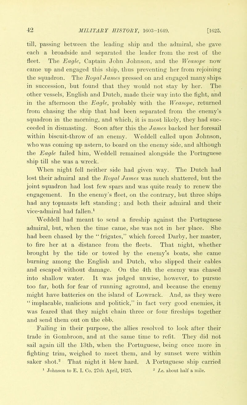 till, passing between the leading ship and the admiral, she gave each a broadside and separated the leader from the rest of the fleet. The Eagle, Captain John Johnson, and the Weasope now came np and engaged this ship, thus preventing her from rejoining the squadron. The Royal James pressed on and engaged many ships in succession, but found that they would not stay by her. The other vessels, English and Dutch, made their way into the fight, and in the afternoon the Eagle, probably with the Weasope, returned from chasing the ship that had been separated from the enemy’s squadron in the morning, and which, it is most likely, they had suc- ceeded in dismasting. Soon after this the James hacked her foresail within biscuit-throw of an enemy. Weddell called upon Johnson, who was coming up astern, to board on the enemy side, and although the Eagle failed him, Weddell remained alongside the Portuguese ship till she was a wreck. When night fell neither side had given way. The Dutch had lost their admiral and the Royal James was much shattered, hut the joint squadron had lost few spars and was quite ready to renew the engagement. In the enemy’s fleet, on the contrary, but three ships had any topmasts left standing; and both their admiral and their vice-admiral had fallen.1 Weddell had meant to send a fireship against the Portuguese admiral, but, when the time came, she was not in her place. She had been chased by the “frigates,” which forced Darby, her master, to fire her at a distance from the fleets. That night, whether brought by the tide or towed by the enemy’s boats, she came burning among the English and Dutch, who slipped their cables and escaped without damage. On the 4tli the enemy was chased into shallow water. It was judged unwise, however, to pursue too far, both for fear of running aground, and because the enemy might have batteries on the island of Lowrack. And, as they were “implacable, malicious and politick,” in fact very good enemies, it was feared that they might chain three or four fireships together and send them out on the ebb. Tailing in their purpose, the allies resolved to look after their trade in Gombroon, and at the same time to refit. They did not sail again till the 13th, when the Portuguese, being once more in fighting trim, weighed to meet them, and by sunset were within saker shot.2 That night it blew hard. A Portuguese ship carried 1 Johnson to E. I. Co. 27th April, 1625. 2 I.e. about half a mile.