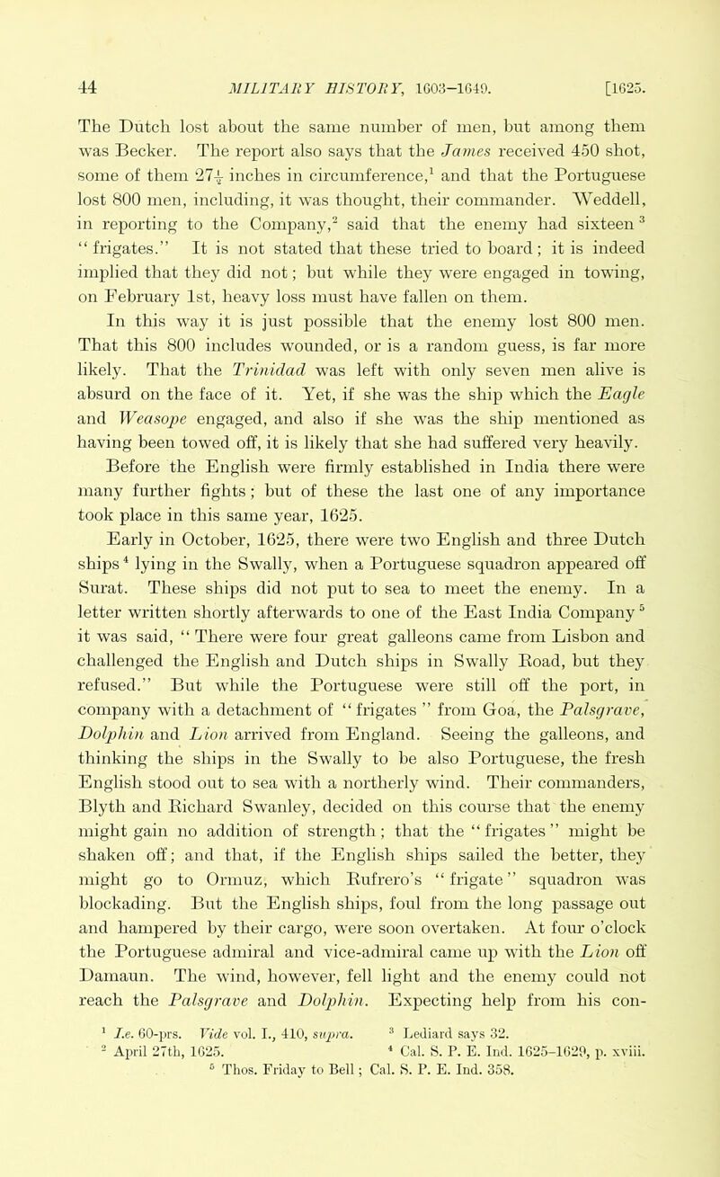 The Dutch lost about the same number of men, but among them was Becker. The report also says that the James received 450 shot, some of them 27-~ inches in circumference,1 and that the Portuguese lost 800 men, including, it was thought, their commander. Weddell, in reporting to the Company,2 said that the enemy had sixteen3 “ frigates.” It is not stated that these tried to hoard ; it is indeed implied that they did not; but while they were engaged in towing, on February 1st, heavy loss must have fallen on them. In this way it is just possible that the enemy lost 800 men. That this 800 includes wounded, or is a random guess, is far more likely. That the Trinidad was left with only seven men alive is absurd on the face of it. Yet, if she was the ship which the Eagle and Weasope engaged, and also if she was the ship mentioned as having been towed off, it is likely that she had suffered very heavily. Before the English were firmly established in India there were many further fights; but of these the last one of any importance took place in this same year, 1625. Early in October, 1625, there were two English and three Dutch ships4 lying in the Swally, when a Portuguese squadron appeared off Surat. These ships did not put to sea to meet the enemy. In a letter written shortly afterwards to one of the East India Company5 it was said, “ There were four great galleons came from Lisbon and challenged the English and Dutch ships in Swally Boad, but they refused.” But while the Portuguese were still off the port, in company with a detachment of “ frigates ” from Goa, the Palsgrave, Dolphin and Lion arrived from England. Seeing the galleons, and thinking the ships in the Swally to he also Portuguese, the fresh English stood out to sea with a northerly wind. Their commanders, Blyth and Richard Swanley, decided on this course that the enemy might gain no addition of strength; that the “frigates” might he shaken off; and that, if the English ships sailed the better, thejr might go to Ormuz, which Rufrero’s “frigate” squadron was blockading. But the English ships, foul from the long passage out and hampered by their cargo, were soon overtaken. At four o’clock the Portuguese admiral and vice-admiral came up with the Lion off Damaun. The wind, however, fell light and the enemy could not reach the Palsgrave and Dolphin. Expecting help from his con- 1 I.e. 60-prs. Vide vol. I., 410, supra. 3 Lediard says 32. 2 April 27th, 1625. 4 Cal. S. P. E. Ind. 1625-1629, p. xviii. 6 Thos. Friday to Bell; Cal. S. P. E. Ind. 358.