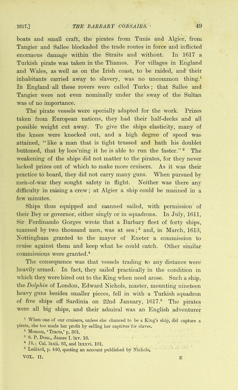 boats and small craft, the pirates from Tunis and Algier, from Tangier and Sallee blockaded the trade routes in force and inflicted enormous damage within the Straits and without. In 1617 a Turkish pirate was taken in the Thames. For villages in England and Wales, as well as on the Irish coast, to be raided, and their inhabitants carried away to slavery, was no uncommon thing.1 In England all these rovers were called Turks ; that Sallee and Tangier were not even nominally under the sway of the Sultan was of no importance. The pirate vessels were specially adapted for the work. Prizes taken from European nations, they had their half-decks and all possible weight cut away. To give the ships elasticity, many of the knees were knocked out, and a high degree of speed was attained, “like a man that is tight trussed and hath his doublet buttoned, that by loos’ning it he is able to run the faster.”2 The weakening of the ships did not matter to the pirates, for they never lacked prizes out of which to make more cruisers. As it was their practice to board, they did not carry many guns. When pursued by meh-of-war they sought safety in flight. Neither was there any difficulty in raising a crew; at Algier a ship could be manned in a few minutes. Ships thus equipped and manned sailed, with permission of their Bey or governor, either singly or in squadrons. In July, 1611, Sir Eerdinando Gorges wrote that a Barbary fleet of forty ships, manned by two thousand men, was at sea;3 and, in March, 1613, Nottingham granted to the mayor of Exeter a commission to cruise against them and keep what he could catch. Other similar commissions were granted.4 The consequence was that vessels trading to any distance were heavily armed. In fact, they sailed practically in the condition in which they were hired out to the King when need arose. Such a ship, the Dolphin of London, Edward Nichols, master, mounting nineteen heavy guns besides smaller pieces, fell in with a Turkish squadron of five ships off Sardinia on 22nd January, 1617.5 The pirates were all big ships, and their admiral was an English adventurer 1 When one of our cruisers, unless she chanced to be a King’s ship, did capture a pirate, she too made her profit by selling her captives’for slaves. 2 Monson, ‘ Tracts,’ p. 301. 3 S. P. Dom., James I. lxv. 16. l 4 76.; Cal. lxxii. 93, and lxxxvi. 101. 0 Lediard, p. 440, quoting an account published by Nichols. VOL. II. E