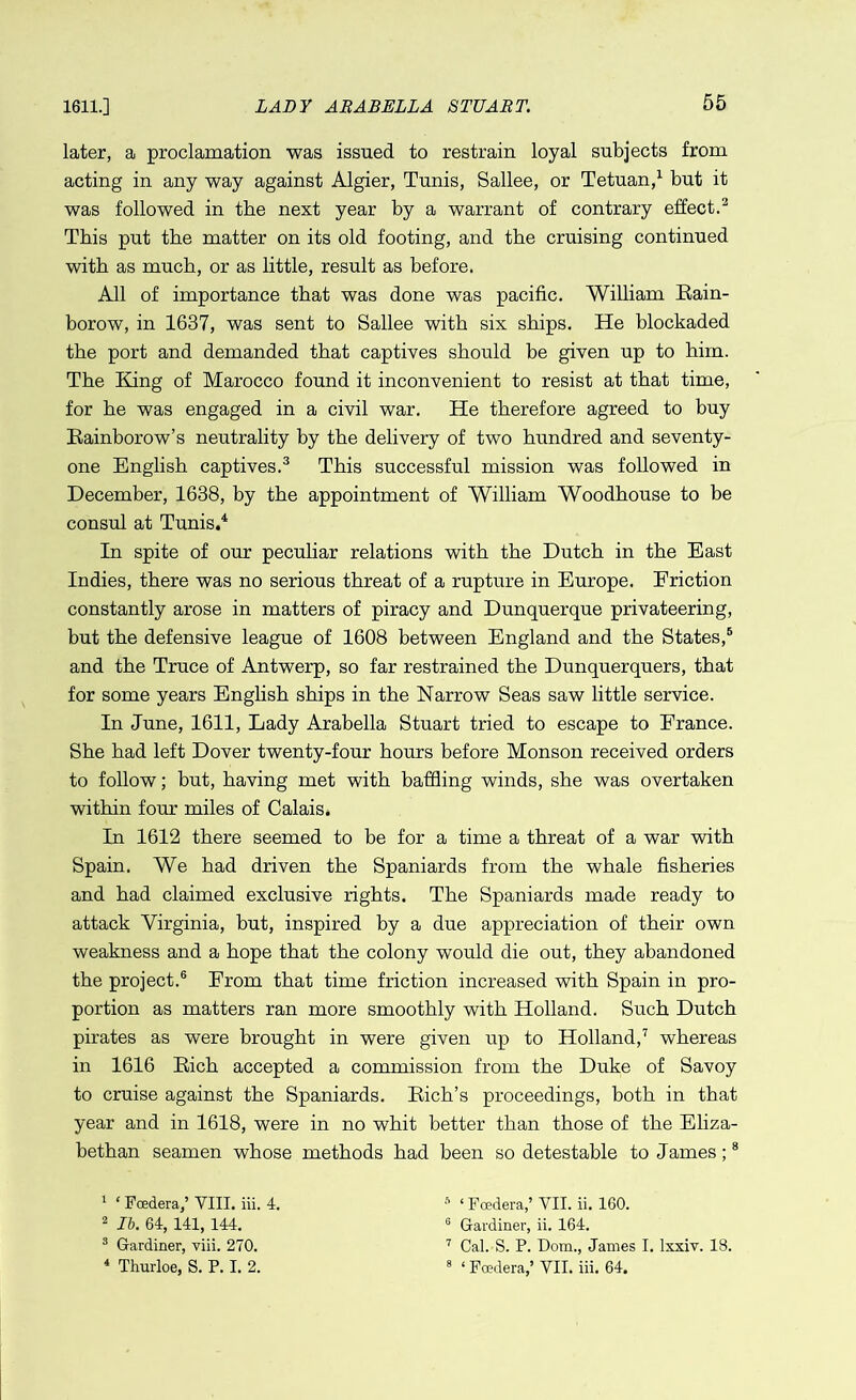 1611.] later, a proclamation was issued to restrain loyal subjects from acting in any way against Algier, Tunis, Sallee, or Tetuan,1 but it was followed in the next year by a warrant of contrary effect.2 This put the matter on its old footing, and the cruising continued with as much, or as little, result as before. All of importance that was done was pacific. William Rain- borow, in 1637, was sent to Sallee with six ships. He blockaded the port and demanded that captives should be given up to him. The King of Marocco found it inconvenient to resist at that time, for he was engaged in a civil war. He therefore agreed to buy Eainborow’s neutrality by the delivery of two hundred and seventy- one English captives.3 This successful mission was followed in December, 1638, by the appointment of William Woodhouse to be consul at Tunis.4 In spite of our peculiar relations with the Dutch in the East Indies, there was no serious threat of a rupture in Europe. Eriction constantly arose in matters of piracy and Dunquerque privateering, but the defensive league of 1608 between England and the States,5 and the Truce of Antwerp, so far restrained the Dunquerquers, that for some years English ships in the Narrow Seas saw little service. In June, 1611, Lady Arabella Stuart tried to escape to France. She had left Dover twenty-four hours before Monson received orders to follow; but, having met with baffling winds, she was overtaken within four miles of Calais. In 1612 there seemed to be for a time a threat of a war with Spain. We had driven the Spaniards from the whale fisheries and had claimed exclusive rights. The Spaniards made ready to attack Virginia, but, inspired by a due appreciation of their own weakness and a hope that the colony would die out, they abandoned the project.6 From that time friction increased with Spain in pro- portion as matters ran more smoothly with Holland. Such Dutch pirates as were brought in were given up to Holland,7 whereas in 1616 Rich accepted a commission from the Duke of Savoy to cruise against the Spaniards. Rich’s proceedings, both in that year and in 1618, were in no whit better than those of the Eliza- bethan seamen whose methods had been so detestable to James;8 1 * Foedera,’ VIII. iii. 4. 2 II. 64, 141, 144. 3 Gardiner, viii. 270. 4 Thurloe, S. P. I. 2. * ‘ Foedera,’ VII. ii. 160. G Gardiner, ii. 164. 7 Cal. S. P. Dom., James I. lxxiv. 18. 8 1 Foedera,’ VII. iii. 64.