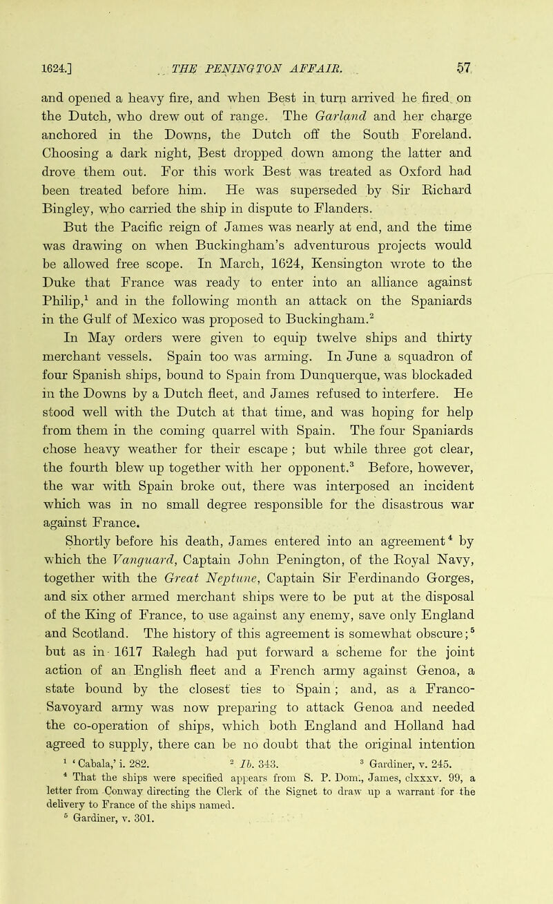 and opened a heavy fire, and when Best in turn arrived he fired on the Dutch, who drew out of range. The Garland and her charge anchored in the Downs, the Dutch off the South Foreland. Choosing a dark night, Best dropped down among the latter and drove them out. For this work Best was treated as Oxford had been treated before him. He was superseded by Sir Richard Bingley, who carried the ship in dispute to Flanders. But the Pacific reign of James was nearly at end, and the time was drawing on when Buckingham’s adventurous projects would be allowed free scope. In March, 1624, Kensington wrote to the Duke that France was ready to enter into an alliance against Philip,1 and in the following month an attack on the Spaniards in the Gulf of Mexico was proposed to Buckingham.2 In May orders were given to equip twelve ships and thirty merchant vessels. Spain too was arming. In June a squadron of four Spanish ships, bound to Spain from Dunquerque, was blockaded in the Downs by a Dutch fleet, and James refused to interfere. He stood well with the Dutch at that time, and was hoping for help from them in the coming quarrel with Spain. The four Spaniards chose heavy weather for their escape ; but while three got clear, the fourth blew up together with her opponent.3 Before, however, the war with Spain broke out, there was interposed an incident which was in no small degree responsible for the disastrous war against France. Shortly before his death, James entered into an agreement4 by which the Vanguard, Captain John Penington, of the Royal Navy, together with the Great Neptune, Captain Sir Ferdinando Gorges, and six other armed merchant ships were to be put at the disposal of the King of France, to use against any enemy, save only England and Scotland. The history of this agreement is somewhat obscure;5 but as in- 1617 Ralegh had put forward a scheme for the joint action of an English fleet and a French army against Genoa, a state bound by the closest ties to Spain; and, as a Franco- Savoyard army was now preparing to attack Genoa and needed the co-operation of ships, which both England and Holland had agreed to supply, there can be no doubt that the original intention 1 ‘ Cabala,’ i. 282. 2 lb. 343. 3 Gardiner, v. 245. 4 That the ships were specified appears from S. P. Dom:, James, clxxxv. 99, a letter from -Conway directing the Clerk of the Signet to draw up a warrant for the delivery to France of the ships named. 6 Gardiner, v. 301.