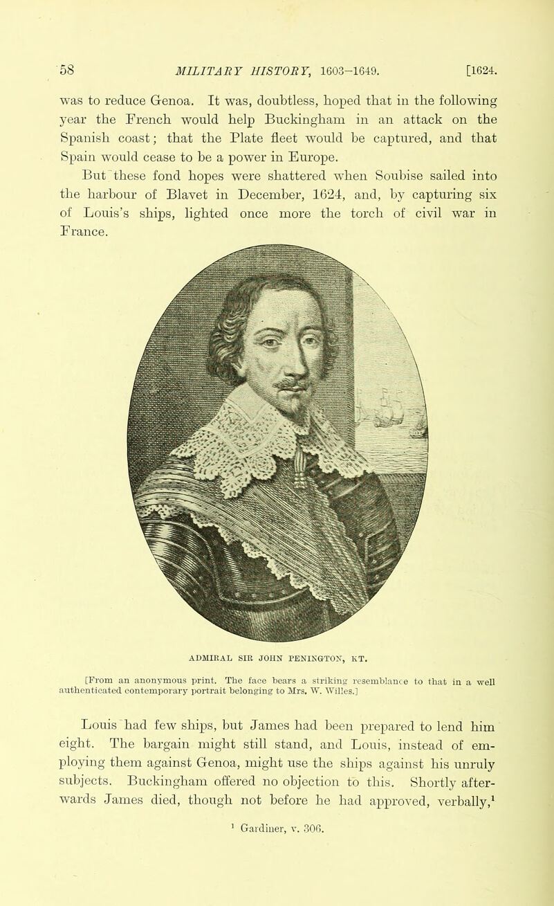 was to reduce Genoa. It was, doubtless, hoped that in the following year the French would help Buckingham in an attack on the Spanish coast; that the Plate fleet would be captured, and that Spain would cease to be a power in Europe. But these fond hopes were shattered when Soubise sailed into the harbour of Blavet in December, 1624, and, by capturing six of Louis’s ships, lighted once more the torch of civil war in France. ADMIRAL SIR JOHN PENINGTON, KT. [From an anonymous print. The face hears a striking resemblance to that in a well authenticated contemporary portrait belonging to Mrs. W. Willes.] Louis had few ships, but James had been prepared to lend him eight. The bargain might still stand, and Louis, instead of em- ploying them against Genoa, might use the ships against his unruly subjects. Buckingham offered no objection to this. Shortly after- wards James died, though not before he had approved, verbally,1