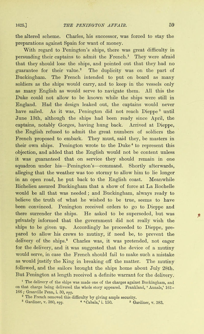 the altered scheme. Charles, his successor, was forced to stay the preparations against Spain for want of money. With regard to Penington’s ships, there was great difficulty in persuading their captains to admit the French.1 They were afraid that they should lose the ships, and pointed out that they had no guarantee for their value.2 The duplicity was on the part of Buckingham. The French intended to put on board as many soldiers as the ships would carry, and to keep in the vessels only as many English as would serve to navigate them. All this the Duke could not allow to be known while the ships were still in England. Had the design leaked out, the captains would never have sailed. As it was, Penington did not reach Dieppe3 until June 13th, although the ships had been ready since April, the captains, notably Gorges, having hung back. Arrived at Dieppe, the English refused to admit the great numbers of soldiers the French proposed to embark. They must, said they, be masters in their own ships. Penington wrote to the Duke4 to represent this objection, and added that the English would not be content unless it was guaranteed that on service they should remain in one squadron under his—Penington’s—command. Shortly afterwards, alleging that the weather was too stormy to allow him to lie longer in an open road, he put back to the English coast. Meanwhile Richelieu assured Buckingham that a show of force at La Rochelle would he all that was needed ; and Buckingham, always ready to believe the truth of what he wished to be true, seems to have been convinced. Penington received orders to go to Dieppe and there surrender the ships. He asked to be superseded, but was privately informed that the government did not really wish the ships to be given up. Accordingly he proceeded to Dieppe, pre- pared to allow his crews to mutiny, if need be, to prevent the delivery of the ships.5 Charles was, it was pretended, not eager for the delivery, and it was suggested that the device of a mutiny would serve, in case the French should fail to make such a mistake as would justify the King in breaking off the matter. The mutiny followed, and the sailors brought the ships home about July 28th. But Penington at length received a definite warrant for the delivery. 1 The delivery of the ships was made one of the charges against Buckingham, and on that charge being delivered the whole story appeared. Frankland, ‘ Annals,’ 161- 166 ; Granville Penn, i. 30, sqq. 2 The French removed this difficulty by giving ample security. 3 Gardiner, v. 380, sqq. 4 * Cabala,’ i. 150. fi Gardiner, v. 383.