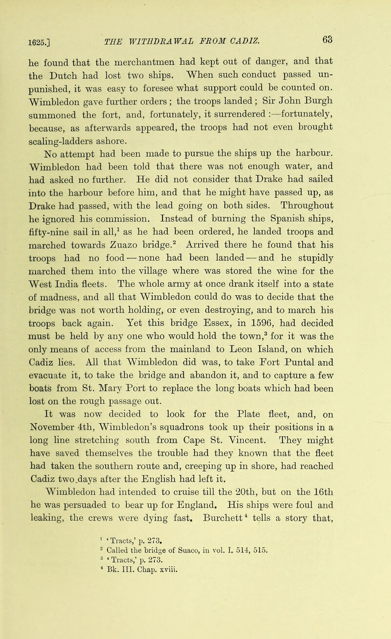 1625.] THE WITHDRAWAL FROM CADIZ. he found that the merchantmen had kept out of danger, and that the Dutch had lost two ships. When such conduct passed un- punished, it was easy to foresee what support could be counted on. Wimbledon gave further orders ; the troops landed ; Sir John Burgh summoned the fort, and, fortunately, it surrendered :—fortunately, because, as afterwards appeared, the troops had not even brought scaling-ladders ashore. No attempt had been made to pursue the ships up the harbour. Wimbledon had been told that there was not enough water, and had asked no further. He did not consider that Drake had sailed into the harbour before him, and that he might have passed up, as Drake had passed, with the lead going on both sides. Throughout he ignored his commission. Instead of burning the Spanish ships, fifty-nine sail in all,1 as he had been ordered, he landed troops and marched towards Zuazo bridge.2 Arrived there he found that his troops had no food — none had been landed — and he stupidly marched them into the village where was stored the wine for the West India fleets. The whole army at once drank itself into a state of madness, and all that Wimbledon could do was to decide that the bridge was not worth holding, or even destroying, and to march his troops back again. Yet this bridge Essex, in 1596, had decided must be held by any one who would hold the town,3 for it was the only means of access from the mainland to Leon Island, on which Cadiz lies. All that Wimbledon did was, to take Fort Puntal and evacuate it, to take the bridge and abandon it, and to capture a few boats from St. Mary Port to replace the long boats which had been lost on the rough passage out. It was now decided to look for the Plate fleet, and, on November 4th, Wimbledon’s squadrons took up their positions in a long line stretching south from Cape St. Vincent. They might have saved themselves the trouble had they known that the fleet had taken the southern route and, creeping up in shore, had reached Cadiz two .days after the English had left it. Wimbledon had intended to cruise till the 20th, but on the 16th he was persuaded to bear up for England. His ships were foul and leaking, the crews were dying fast. Burchett4 tells a story that, 1 ‘ Tracts,’p. 273, 2 Called the bridge of Suaco, in vol. I. 514, 515. 3 ‘ Tracts,’ p. 273. 4 Bk. III. Chap, xviii.