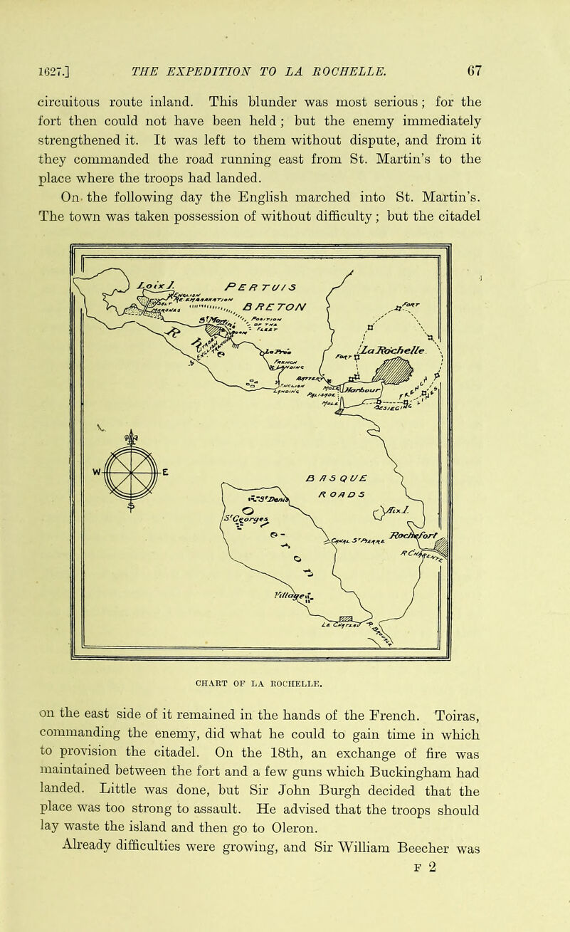 circuitous route inland. This blunder was most serious; for the fort then could not have been held; but the enemy immediately strengthened it. It was left to them without dispute, and from it they commanded the road running east from St. Martin’s to the place where the troops had landed. On the following day the English marched into St. Martin’s. The town was taken possession of without difficulty; but the citadel CHART OF LA ROCHELLE. on the east side of it remained in the hands of the French. Toiras, commanding the enemy, did what he could to gain time in which to provision the citadel. On the 18th, an exchange of fire was maintained between the fort and a few guns which Buckingham had landed. Little was done, but Sir John Burgh decided that the place was too strong to assault. He advised that the troops should lay waste the island and then go to Oleron. Already difficulties were growing, and Sir William Beecher was f 2