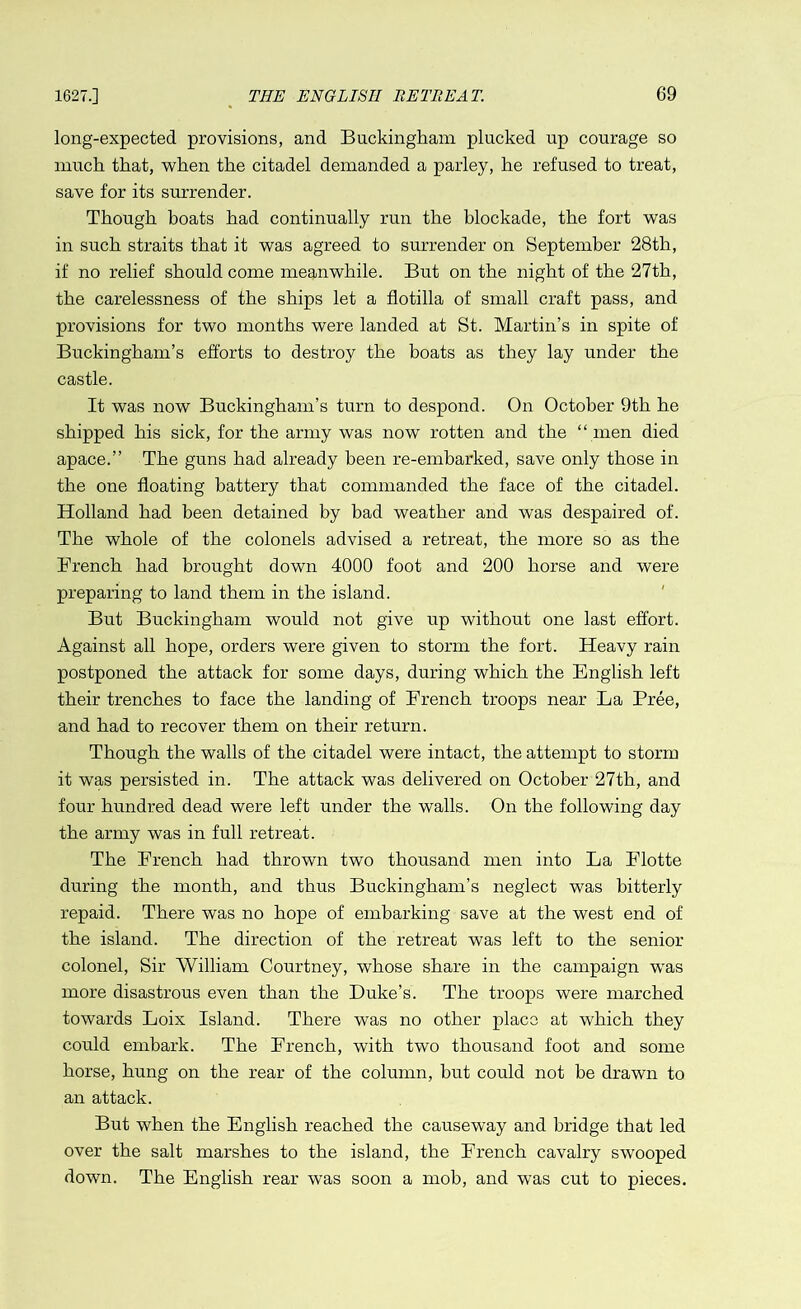 long-expected provisions, and Buckingham plucked up courage so much that, when the citadel demanded a parley, he refused to treat, save for its surrender. Though boats had continually run the blockade, the fort was in such straits that it was agreed to surrender on September 28th, if no relief should come meanwhile. But on the night of the 27th, the carelessness of the ships let a flotilla of small craft pass, and provisions for two months were landed at St. Martin’s in spite of Buckingham’s efforts to destroy the boats as they lay under the castle. It was now Buckingham’s turn to despond. On October 9th he shipped his sick, for the army was now rotten and the “ men died apace.” The guns had already been re-embarked, save only those in the one floating battery that commanded the face of the citadel. Holland had been detained by bad weather and was despaired of. The whole of the colonels advised a retreat, the more so as the Trench had brought down 4000 foot and 200 horse and were preparing to land them in the island. But Buckingham would not give ivp without one last effort. Against all hope, orders were given to storm the fort. Heavy rain postponed the attack for some days, during which the English left their trenches to face the landing of French troops near La Pree, and had to recover them on their return. Though the walls of the citadel were intact, the attempt to storm it was persisted in. The attack was delivered on October 27th, and four hundred dead were left under the walls. On the following day the army was in full retreat. The French had thrown two thousand men into La Flotte during the month, and thus Buckingham’s neglect was bitterly repaid. There was no hope of embarking save at the west end of the island. The direction of the retreat was left to the senior colonel, Sir William Courtney, whose share in the campaign was more disastrous even than the Duke’s. The troops were marched towards Loix Island. There was no other place at which they could embark. The French, with two thousand foot and some horse, hung on the rear of the column, hut could not he drawn to an attack. But when the English reached the causewuy and bridge that led over the salt marshes to the island, the French cavalry swooped down. The English rear was soon a mob, and was cut to pieces.