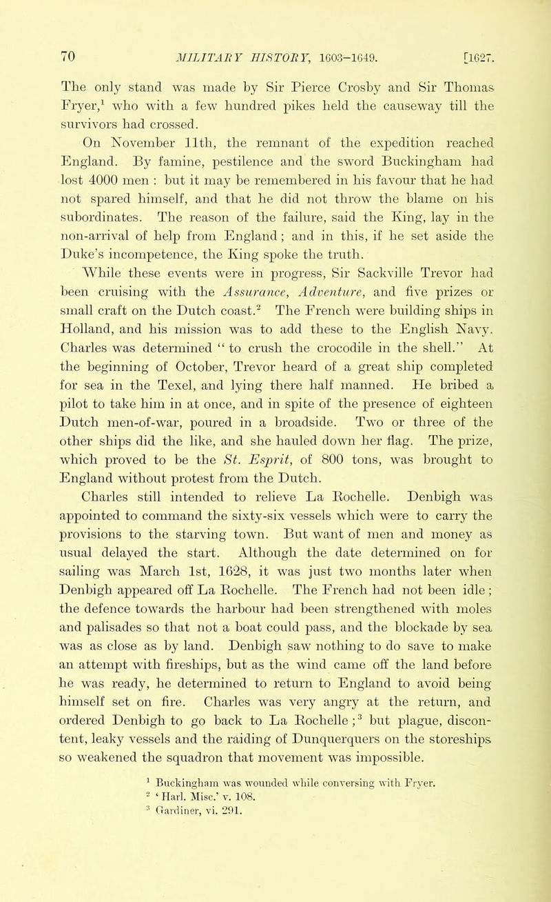 The only stand was made by Sir Pierce Crosby and Sir Thomas Fryer,1 who with a few hundred pikes held the causeway till the survivors had crossed. On November 11th, the remnant of the expedition reached England. By famine, pestilence and the sword Buckingham had lost 4000 men : but it may be remembered in his favour that he had not spared himself, and that he did not throw the blame on his subordinates. The reason of the failure, said the King, lay in the non-arrival of help from England; and in this, if he set aside the Duke’s incompetence, the King spoke the truth. While these events were in progress, Sir Sackville Trevor had been cruising with the Assurance, Adventure, and five prizes or small craft on the Dutch coast.3 The French were building ships in Holland, and his mission was to add these to the English Navy. Charles was determined “ to crush the crocodile in the shell.” At the beginning of October, Trevor heard of a great ship completed for sea in the Texel, and lying there half manned. He bribed a pilot to take him in at once, and in spite of the presence of eighteen Dutch men-of-war, poured in a broadside. Two or three of the other ships did the like, and she hauled down her flag. The prize, which proved to be the St. Esprit, of 800 tons, was brought to England without protest from the Dutch. Charles still intended to relieve La Rochelle. Denbigh was appointed to command the sixty-six vessels which were to carry the provisions to the starving town. But want of men and money as usual delayed the start. Although the date determined on for sailing was March 1st, 1628, it was just two months later when Denbigh appeared off La Rochelle. The French had not been idle ; the defence towards the harbour had been strengthened with moles and palisades so that not a boat could pass, and the blockade by sea was as close as by land. Denbigh saw nothing to do save to make an attempt with fireships, but as the wind came off the land before he was ready, he determined to return to England to avoid being himself set on fire. Charles was very angry at the return, and ordered Denbigh to go back to La Rochelle ;3 but plague, discon- tent, leaky vessels and the raiding of Dunquerquers on the storeships so weakened the squadron that movement wTas impossible. 1 Buckingham was wounded while conversing with Fryer. 2 ‘ Hark Misc.’ v. 108. 3 Gardiner, vi. 291.