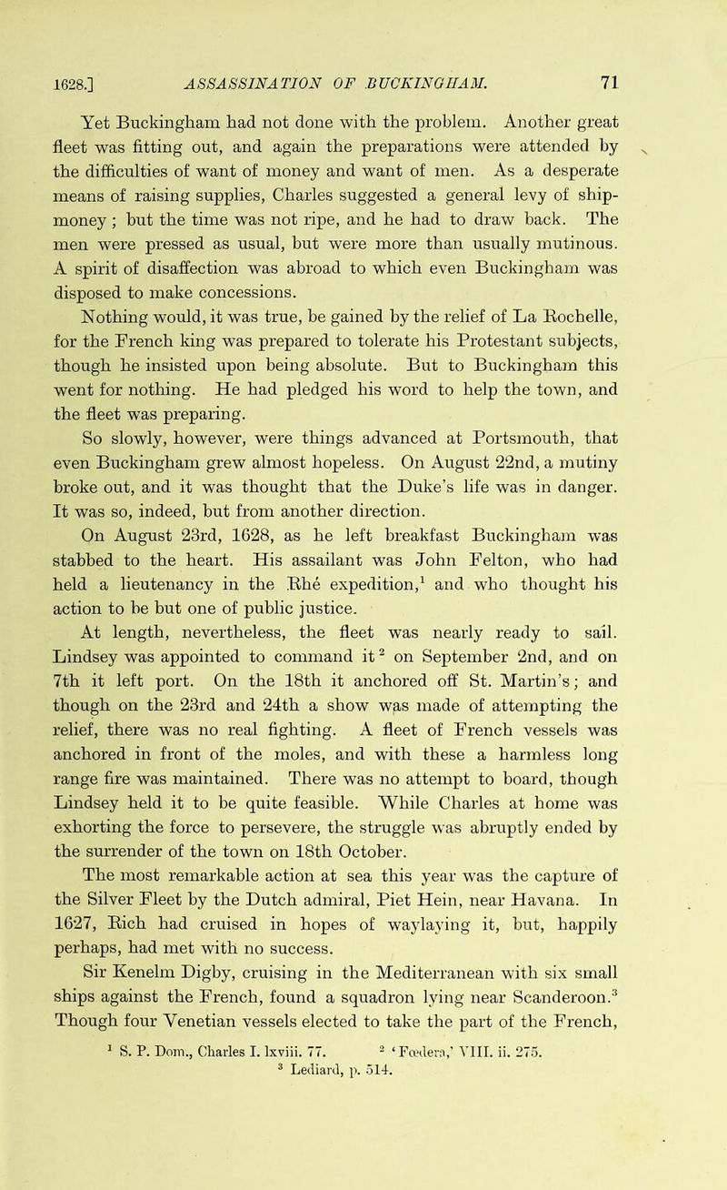 Yet Buckingham had not done with the problem. Another great fleet was fitting out, and again the preparations were attended hy the difficulties of want of money and want of men. As a desperate means of raising supplies, Charles suggested a general levy of ship- money ; but the time was not ripe, and he had to draw back. The men were pressed as usual, but were more than usually mutinous. A spirit of disaffection was abroad to which even Buckingham was disposed to make concessions. Nothing would, it was true, be gained hy the relief of La Rochelle, for the French king was prepared to tolerate his Protestant subjects, though he insisted upon being absolute. But to Buckingham this went for nothing. He had pledged his word to help the town, and the fleet was preparing. So slowly, however, were things advanced at Portsmouth, that even Buckingham grew almost hopeless. On August 22nd, a mutiny broke out, and it was thought that the Duke’s life was in danger. It was so, indeed, hut from another direction. On August 23rd, 1628, as he left breakfast Buckingham was stabbed to the heart. His assailant was John Felton, who had held a lieutenancy in the Rhe expedition,1 and who thought his action to he but one of public justice. At length, nevertheless, the fleet was nearly ready to sail. Lindsey was appointed to command it2 on September 2nd, and on 7th it left port. On the 18th it anchored off St. Martin’s; and though on the 23rd and 24th a show was made of attempting the relief, there was no real fighting. A fleet of French vessels was anchored in front of the moles, and with these a harmless long range fire was maintained. There was no attempt to board, though Lindsey held it to be quite feasible. While Charles at home was exhorting the force to persevere, the struggle was abruptly ended by the surrender of the town on 18th October. The most remarkable action at sea this year was the capture of the Silver Fleet by the Dutch admiral, Piet Hein, near Havana. In 1627, Rich had cruised in hopes of waylaying it, but, happily perhaps, had met with no success. Sir Kenelm Digby, cruising in the Mediterranean with six small ships against the French, found a squadron lying near Scanderoon.3 Though four Venetian vessels elected to take the part of the French, 1 S. P. Dorn., Charles I. lxviii. 77. 2 ‘Fcedera,’ Till. ii. 275. 3 Lediard, p. 514.