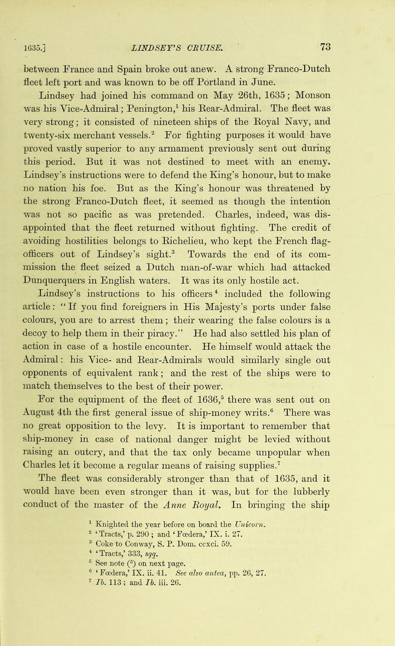 between France and Spain broke out anew. A strong Franco-Dutch fleet left port and was known to be off Portland in June. Lindsey had joined his command on May 26th, 1635; Monson was his Vice-Admiral; Penington,1 his Bear-Admiral. The fleet was very strong; it consisted of nineteen ships of the Boyal Navy, and twenty-six merchant vessels.2 For fighting purposes it would have proved vastly superior to any armament previously sent out during this period. But it was not destined to meet with an enemy. Lindsey’s instructions were to defend the King’s honour, but to make no nation his foe. But as the King’s honour was threatened by the strong Franco-Dutch fleet, it seemed as though the intention was not so pacific as was pretended. Charles, indeed, was dis- appointed that the fleet returned without fighting. The credit of avoiding hostilities belongs to Bichelieu, who kept the French flag- officers out of Lindsey’s sight.3 Towards the end of its com- mission the fleet seized a Dutch man-of-war which had attacked Dunquerquers in English waters. It was its only hostile act. Lindsey’s instructions to his officers4 included the following article: “If you find foreigners in His Majesty’s ports under false colours, you are to arrest them; their wearing the false colours is a decoy to help them in their piracy.” He had also settled his plan of action in case of a hostile encounter. He himself would attack the Admiral: his Vice- and Bear-Admirals would similarly single out opponents of equivalent rank; and the rest of the ships were to match themselves to the best of their power. For the equipment of the fleet of 1636,5 there was sent out on August 4tli the first general issue of ship-money writs.0 There was no great opposition to the levy. It is important to remember that ship-money in case of national danger might be levied without raising an outcry, and that the tax only became unpopular when Charles let it become a regular means of raising supplies.7 The fleet was considerably stronger than that of 1635, and it would have been even stronger than it was, but for the lubberly conduct of the master of the Anne Boyal. In bringing the ship 1 Knighted the year before on board the Unicorn. 2 ‘ Tracts,’ p. 290 ; and * Foedera,’ IX. i. 27. 3 Coke to Conway, S. P. Dom. ccxci. 59. 4 ‘ Tracts,’ 333, sgq. e See note (5) on next page. 6 ‘ Foedera,’ IX. ii. 41. See also antea, pp. 26, 27. 7 lb. 113 ; and lb. iii. 26.