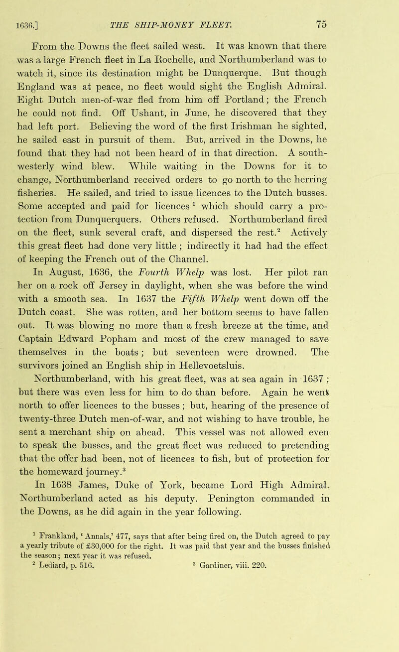 From the Downs the fleet sailed west. It was known that there was a large French fleet in La Bochelle, and Northumberland was to watch it, since its destination might be Dunquerque. But though England was at peace, no fleet would sight the English Admiral. Eight Dutch men-of-war fled from him off Portland; the Erench he could not find. Off Ushant, in June, he discovered that they had left port. Believing the word of the first Irishman he sighted, he sailed east in pursuit of them. But, arrived in the Downs, he found that they had not been heard of in that direction. A south- westerly wind blew. AVhile waiting in the Downs for it to change, Northumberland received orders to go north to the herring fisheries. He sailed, and tried to issue licences to the Dutch busses. Some accepted and paid for licences 1 which should carry a pro- tection from Dunquerquers. Others refused. Northumberland fired on the fleet, sunk several craft, and dispersed the rest.2 Actively this great fleet had done very little ; indirectly it had had the effect of keeping the French out of the Channel. In August, 1636, the Fourth Whelp was lost. Her pilot ran her on a rock off Jersey in daylight, when she was before the wind with a smooth sea. In 1637 the Fifth Whelp went down off the Dutch coast. She was rotten, and her bottom seems to have fallen out. It was blowing no more than a fresh breeze at the time, and Captain Edward Popham and most of the crew managed to save themselves in the boats; hut seventeen were drowned. The survivors joined an English ship in Hellevoetsluis. Northumberland, with his great fleet, was at sea again in 1637 ; but there was even less for him to do than before. Again he went north to offer licences to the busses; but, hearing of the presence of twenty-three Dutch men-of-war, and not wishing to have trouble, he sent a merchant ship on ahead. This vessel was not allowed even to speak the busses, and the great fleet was reduced to pretending that the offer had been, not of licences to fish, but of protection for the homeward journey.3 In 1638 James, Duke of York, became Lord High Admiral. Northumberland acted as his deputy. Penington commanded in the Downs, as he did again in the year following. 1 Frankland, ‘ Annals,’ 477, says that after being fired on, the Dutch agreed to pay a yearly tribute of £30,000 for the right. It was paid that year and the busses finished the season; next year it was refused.