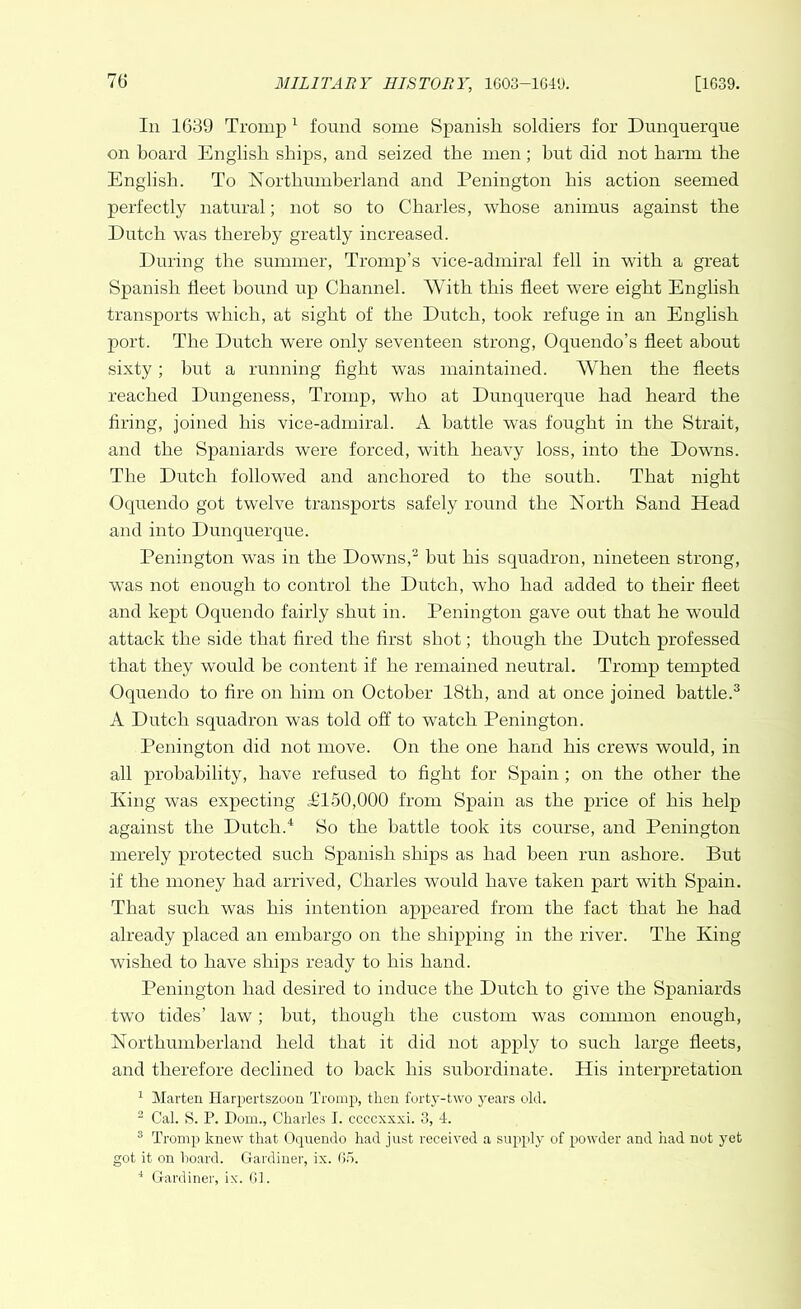 In 1639 Tromp1 found some Spanish soldiers for Dunquerque on hoard English ships, and seized the men; but did not harm the English. To Northumberland and Penington his action seemed perfectly natural; not so to Charles, whose animus against the Dutch was thereby greatly increased. During the summer, Tromp’s vice-admiral fell in with a great Spanish fleet bound up Channel. With this fleet were eight English transports which, at sight of the Dutch, took refuge in an English port. The Dutch were only seventeen strong, Oquendo’s fleet about sixty; but a running fight was maintained. When the fleets reached Dungeness, Tromp, who at Dunquerque had heard the firing, joined his vice-admiral. A battle was fought in the Strait, and the Spaniards were forced, with heavy loss, into the Downs. The Dutch followed and anchored to the soirth. That night Oquendo got twelve transports safely round the North Sand Head and into Dunquerque. Penington was in the Downs,2 but his squadron, nineteen strong, was not enough to control the Dutch, who had added to their fleet and kept Oquendo fairly shut in. Penington gave out that he would attack the side that fired the first shot; though the Dutch professed that they would be content if he remained neutral. Tromp tempted Oquendo to fire on him on October 18th, and at once joined battle.3 A Dutch squadron was told off to watch Penington. Penington did not move. On the one hand his crewTs would, in all probability, have refused to fight for Spain ; on the other the King was expecting T150,000 from Spain as the price of his help against the Dutch.4 So the battle took its course, and Penington merely protected such Spanish ships as had been run ashore. But if the money had arrived, Charles would have taken part with Spain. That such was his intention appeared from the fact that he had already placed an embargo on the shipping in the river. The King wished to have ships ready to his hand. Penington had desired to induce the Dutch to give the Spaniards two tides’ law; but, though the custom was common enough, Northumberland held that it did not apply to such large fleets, and therefore declined to back his subordinate. His interpretation 1 Marten Ilarpertszoon Tromp, then forty-two years old. 2 Cal. S. P. Pom., Charles I. ccccxxxi. 3, 4. 3 Tromp knew that Oquendo had just received a supply of powder and had not yet got it on hoard. Gardiner, ix. 65. 4 Gardiner, ix. 61.