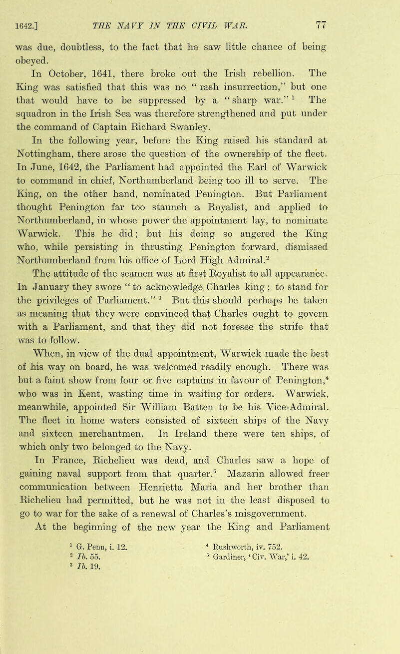 was due, doubtless, to the fact that he saw little chance of being obeyed. In October, 1641, there broke out the Irish rebellion. The King was satisfied that this was no “ rash insurrection,” but one that would have to be suppressed by a “sharp war.”1 The squadron in the Irish Sea was therefore strengthened and put under the command of Captain Richard Swanley. In the following year, before the King raised his standard at Nottingham, there arose the question of the ownership of the fleet. In June, 1642, the Parliament had appointed the Earl of Warwick to command in chief, Northumberland being too ill to serve. The King, on the other hand, nominated Penington. But Parliament thought Penington far too staunch a Royalist, and applied to- Northumberland, in whose power the appointment lay, to nominate Warwick. This he did; but his doing so angered the King who, while persisting in thrusting Penington forward, dismissed Northumberland from his office of Lord High Admiral.2 The attitude of the seamen was at first Royalist to all appearance. In January they swore “to acknowledge Charles king ; to stand for the privileges of Parliament.” 3 But this should perhaps be taken as meaning that they were convinced that Charles ought to govern with a Parliament, and that they did not foresee the strife that was to follow. When, in view of the dual appointment, Warwick made the best of his way on board, he was welcomed readily enough. There was but a faint show from four or five captains in favour of Penington,4 who was in Kent, wasting time in waiting for orders. Warwick, meanwhile, appointed Sir AVilliam Batten to be his Vice-Admiral. The fleet in home waters consisted of sixteen ships of the Navy and sixteen merchantmen. In Ireland there were ten ships, of which only two belonged to the Navy. In Prance, Richelieu was dead, and Charles saw a hope of gaining naval support from that quarter.5 Mazarin allowed freer communication between Henrietta Maria and her brother than Richelieu had permitted, but he was not in the least disposed to go to war for the sake of a renewal of Charles’s misgovernment. At the beginning of the new year the King and Parliament 1 G. Penn, i. 12. 2 lb. 55. 3 lb. 19. 4 Rush worth, iv. 752. 5 Gardiner, ‘ Civ. War,’ i. 42.