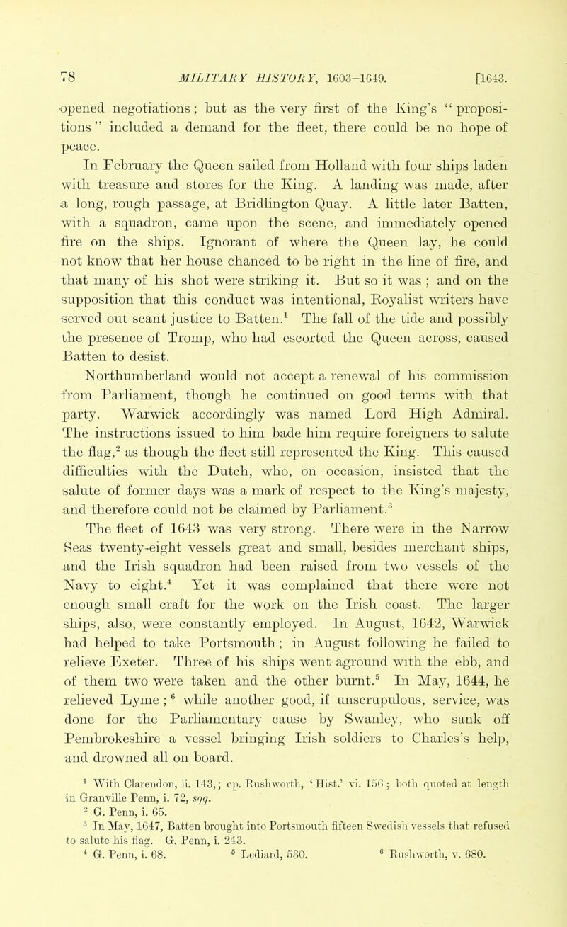 opened negotiations; but as the very first of the King’s “proposi- tions ” included a demand for the fleet, there could he no hope of peace. In February the Queen sailed from Holland with four ships laden with treasure and stores for the King. A landing was made, after a long, rough passage, at Bridlington Quay. A little later Batten, with a squadron, came upon the scene, and immediately opened fire on the ships. Ignorant of where the Queen lay, he could not know that her house chanced to be right in the line of fire, and that many of his shot were striking it. But so it was ; and on the supposition that this conduct was intentional, Boyalist writers have served out scant justice to Batten.1 The fall of the tide and possibly the presence of Trornp, who had escorted the Queen across, caused Batten to desist. Northumberland would not accept a renewal of his commission from Parliament, though he continued on good terms with that party. Warwick accordingly was named Lord High Admiral. The instructions issued to him bade him require foreigners to salute the flag,2 as though the fleet still represented the King. This caused difficulties with the Dutch, who, on occasion, insisted that the salute of former days was a mark of respect to the King’s majesty, and therefore could not be claimed by Parliament.3 The fleet of 1643 was very strong. There were in the Narrow Seas twenty-eight vessels great and small, besides merchant ships, and the Irish squadron had been raised from two vessels of the Navy to eight.4 Yet it was complained that there were not enough small craft for the work on the Irish coast. The larger ships, also, were constantly employed. In August, 1642, Warwick had helped to take Portsmouth; in August following he failed to relieve Exeter. Three of his ships went aground with the ebb, and of them two were taken and the other burnt.5 In Majq 1644, he relieved Lyme ;6 while another good, if unscrupulous, service, was done for the Parliamentary cause by Swanley, who sank off Pembrokeshire a vessel bringing Irish soldiers to Charles’s help, and drowned all on board. 1 With Clarendon, ii. 143,; cp. Rush worth, ‘ Hist.’ vi. 156 ; both quoted at length in Granville Penn, i. 72, sqq. 2 G. Penn, i. 65. 3 In May, 1647, Batten brought into Portsmouth fifteen Swedish vessels that refused to salute his flag. G. Penn, i. 243. 4 G. Penn, i. 68. 6 Lediard, 530. 0 Rushworth, v. 680.