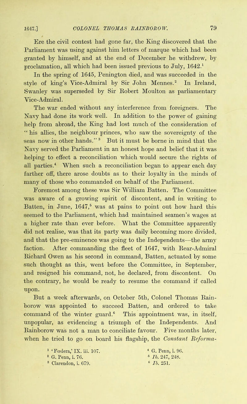 Ere the civil contest had gone far, the King discovered that the Parliament was using against him letters of marque which had been granted by himself, and at the end of December he withdrew, by proclamation, all which had been issued previous to July, 1642.1 In the spring of 1645, Penington died, and was succeeded in the style of king’s Vice-Admiral by Sir John Mennes.2 In Ireland, Swanley was superseded by Sir Robert Moulton as parliamentary Vice-Admiral. The war ended without any interference from foreigners. The Navy had done its work well. In addition to the power of gaining help from abroad, the King had lost much of the consideration of “ his allies, the neighbour princes, who saw the sovereignty of the seas now in other hands.” 3 But it must be borne in mind that the Navy served the Parliament in an honest hope and belief that it was helping to effect a reconciliation which would secure the rights of all parties.4 When such a reconciliation began to appear each day farther off, there arose doubts as to their loyalty in the minds of many of those who commanded on behalf of the Parliament. Foremost among these was Sir William Batten. The Committee was aware of a growing spirit of discontent, and in writing to Batten, in June, 1647,5 was at pains to point out how hard this seemed to the Parliament, which had maintained seamen’s wages at a higher rate than ever before. What the Committee apparently did not realise, was that its party was daily becoming more divided, and that the pre-eminence was going to the Independents—the army faction. After commanding the fleet of 1647, with Rear-Admiral Richard Owen as his second in command, Batten, actuated by some such thought as this, went before the Committee, in September, and resigned his command, not, he declared, from discontent. On the contrary, he would he ready to resume the command if called upon. But a week afterwards, on October 5th, Colonel Thomas Rain- horow was appointed to succeed Batten, and ordered to take command of the winter guard.6 This appointment was, in itself, unpopular, as evidencing a triumph of the Independents. And Rainborow was not a man to conciliate favour. Five months later, when he tried to go on board his flagship, the Constant Reforma- 1 * Foedera,’ IX. iii. 107. 2 G-. Penn, i. 76. 3 Clarendon, i. 679. 4 G. Penn, i. 96. 6 lb. 247, 248. 0 lb. 251.