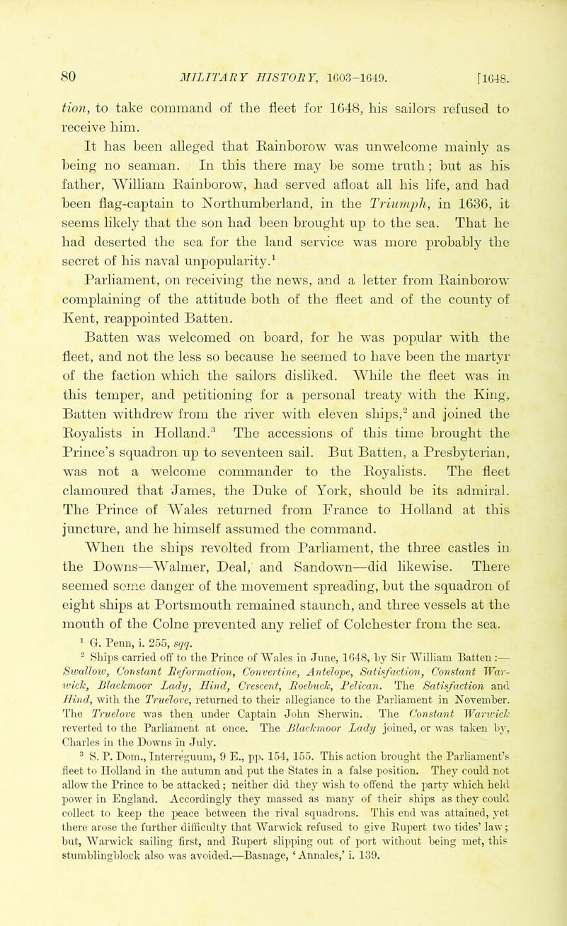 tion, to take command of the fleet for 1648, his sailors refused to receive him. It has been alleged that Rainborow was unwelcome mainly as being no seaman. In this there may be some truth; but as his father, William Rainborow, had served afloat all his life, and had been flag-captain to Northumberland, in the Triumph, in 1636, it seems likely that the son had been brought up to the sea. That he had deserted the sea for the land service was more probably the secret of his naval unpopularity.1 Parliament, on receiving the news, and a letter from Rainborow complaining of the attitude both of the fleet and of the county of Kent, reappointed Batten. Batten was welcomed on board, for he was popular with the fleet, and not the less so because he seemed to have been the martyr of the faction which the sailors disliked. While the fleet was in this temper, and petitioning for a personal treaty with the King, Batten withdrew from the river with eleven ships,2 and joined the Royalists in Holland.3 The accessions of this time brought the Prince’s squadron up to seventeen sail. But Batten, a Presbyterian, was not a welcome commander to the Royalists. The fleet clamoured that James, the Duke of York, should be its admiral. The Prince of AVales returned from Prance to Holland at this juncture, and he himself assumed the command. When the ships revolted from Parliament, the three castles in the Downs—Wahner, Deal, and Sandown—did likewise. There seemed some danger of the movement spreading, but the squadron of eight ships at Portsmouth remained staunch, and three vessels at the mouth of the Colne prevented any relief of Colchester from the sea. 1 G. Penu, i. 255, sqq. 2 Ships carried oft' to the Prince of Wales in June, 1648, by Sir William Batten :— Sivallow, Constant Reformation, Convertible, Antelope, Satisfaction, Constant War- wick, Blachmoor lady, Hind, Crescent, Roebuck, Pelican. The Satisfaction and Hind, with the Truelove, returned to their allegiance to the Parliament in November. The Truelove was then under Captain John Sherwin. The Constant Warwick reverted to the Parliament at once. The Blachmoor Lady joined, or was taken by, Charles in the Downs in July. 3 S. P. Dom., Interreguum, 9 E., pp. 154, 155. This action brought the Parliament’s fleet to Holland in the autumn and put the States in a false position. They could not allow the Prince to be attacked; neither did they wish to offend the party which held power in England. Accordingly they massed as many of their ships as they could collect to keep the peace between the rival squadrons. This end was attained, yet there arose the further difficulty that Warwick refused to give Rupert two tides’ law; but, Warwick sailing first, and Rupert slipping out of port without being met, this stumblingblo.ck also was avoided.—Basnage, ‘ Annales,’ i. 139.