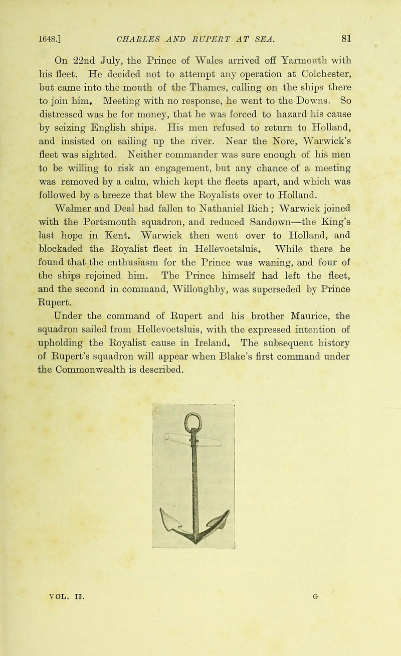 On 22nd July, the Prince of Wales arrived off Yarmouth with his fleet. He decided not to attempt any operation at Colchester, but came into the mouth of the Thames, calling on the ships there to join him. Meeting with no response, he went to the Downs. So distressed was he for money, that he was forced to hazard his cause by seizing English ships. His men refused to return to Holland, and insisted on sailing up the river. Near the Nore, Warwick’s fleet was sighted. Neither commander was sure enough of his men to be willing to risk an engagement, but any chance of a meeting was removed by a calm, which kept the fleets apart, and which was followed by a breeze that blew the Royalists over to Holland. Walmer and Deal had fallen to Nathaniel Rich; Warwick joined with the Portsmouth squadron, and reduced Sandown—the King’s last hope in Kent. Warwick then went over to Holland, and blockaded the Royalist fleet in Hellevoetsluis. While there he found that the enthusiasm for the Prince was waning, and four of the ships rejoined him. The Prince himself had left the fleet, and the second in command, Willoughby, was superseded by Prince Rupert. Under the command of Rupert and his brother Maurice, the squadron sailed from Hellevoetsluis, with the expressed intention of upholding the Royalist cause in Ireland. The subsequent history of Rupert’s squadron will appear when Blake’s first command under the Commonwealth is described. VOL. II. G