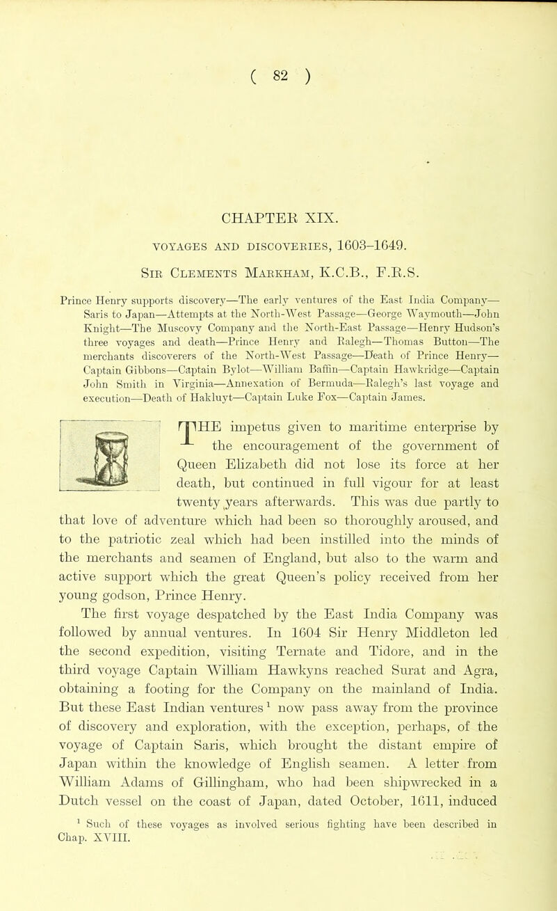 CHAPTEE XIX. VOYAGES AND DISCOVERIES, 1603-1649. Sir Clements Markham, K.C.B., F.R.S. Prince Henry supports discovery—The early ventures of the East India Company— Saris to Japan—Attempts at the North-West Passage—George Waymouth—John Knight—The Muscovy Company and the North-East Passage—Henry Hudson’s three voyages and death—Prince Henry and Ralegh—Thomas Button—The merchants discoverers of the North-West Passage—Heath of Prince Henry- Captain Gibbons—Captain Bylot—William Baffin—Captain Hawkridge—Captain John Smith in Virginia—Annexation of Bermuda—Ralegh’s last voyage and execution—Heath of Hakluyt—Captain Luke Fox—Captain James. rip HE impetus given to maritime enterprise by the encouragement of the government of Queen Elizabeth did not lose its force at her death, but continued in full vigour for at least twenty years afterwards. This was due partly to that love of adventure which had been so thoroughly aroused, and to the patriotic zeal which had been instilled into the minds of the merchants and seamen of England, but also to the warm and active support which the great Queen’s policy received from her young godson, Prince Henry. The first voyage despatched by the East India Company was followed by annual ventures. In 1604 Sir Henry Middleton led the second expedition, visiting Ternate and Tidore, and in the third voyage Captain William Hawkyns reached Surat and Agra, obtaining a footing for the Company on the mainland of India. But these East Indian ventures1 now pass away from the province of discovery and exploration, with the exception, perhaps, of the voyage of Captain Saris, which brought the distant empire of Japan within the knowledge of English seamen. A letter from William Adams of Gillingham, who had been shipwrecked in a Dutch vessel on the coast of Japan, dated October, 1611, induced 1 Such of these voyages as involved serious fighting have been described in Chap. XVIII.