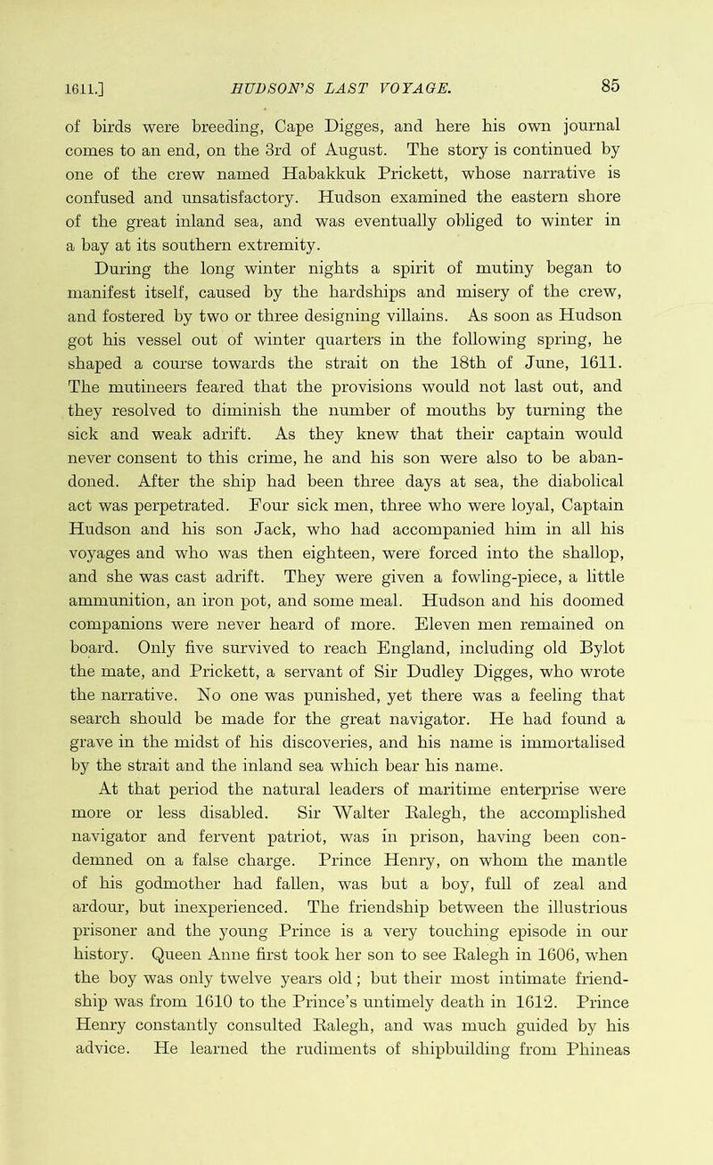 of birds were breeding, Cape Digges, and here bis own journal comes to an end, on the 3rd of August. The story is continued by one of the crew named Habakkuk Prickett, whose narrative is confused and unsatisfactory. Hudson examined the eastern shore of the great inland sea, and was eventually obliged to winter in a bay at its southern extremity. During the long winter nights a spirit of mutiny began to manifest itself, caused by the hardships and misery of the crew, and fostered by two or three designing villains. As soon as Hudson got his vessel out of winter quarters in the following spring, he shaped a course towards the strait on the 18th of June, 1611. The mutineers feared that the provisions would not last out, and they resolved to diminish the number of mouths by turning the sick and weak adrift. As they knew that their captain would never consent to this crime, he and his son were also to be aban- doned. After the ship had been three days at sea, the diabolical act was perpetrated. Four sick men, three who were loyal, Captain Hudson and his son Jack, who had accompanied him in all his voyages and who was then eighteen, were forced into the shallop, and she was cast adrift. They were given a fowling-piece, a little ammunition, an iron pot, and some meal. Hudson and his doomed companions were never heard of more. Eleven men remained on board. Only five survived to reach England, including old Bylot the mate, and Prickett, a servant of Sir Dudley Digges, who wrote the narrative. No one was punished, yet there was a feeling that search should be made for the great navigator. He had found a grave in the midst of his discoveries, and his name is immortalised by the strait and the inland sea which bear his name. At that period the natural leaders of maritime enterprise were more or less disabled. Sir Walter Balegh, the accomplished navigator and fervent patriot, was in prison, having been con- demned on a false charge. Prince Henry, on whom the mantle of his godmother had fallen, was but a boy, full of zeal and ardour, but inexperienced. The friendship between the illustrious prisoner and the young Prince is a very touching episode in our history. Queen Anne first took her son to see Ealegh in 1606, when the boy was only twelve years old; but their most intimate friend- ship was from 1610 to the Prince’s untimely death in 1612. Prince Henry constantly consulted Ealegh, and was much guided by his advice. He learned the rudiments of shipbuilding from Phineas