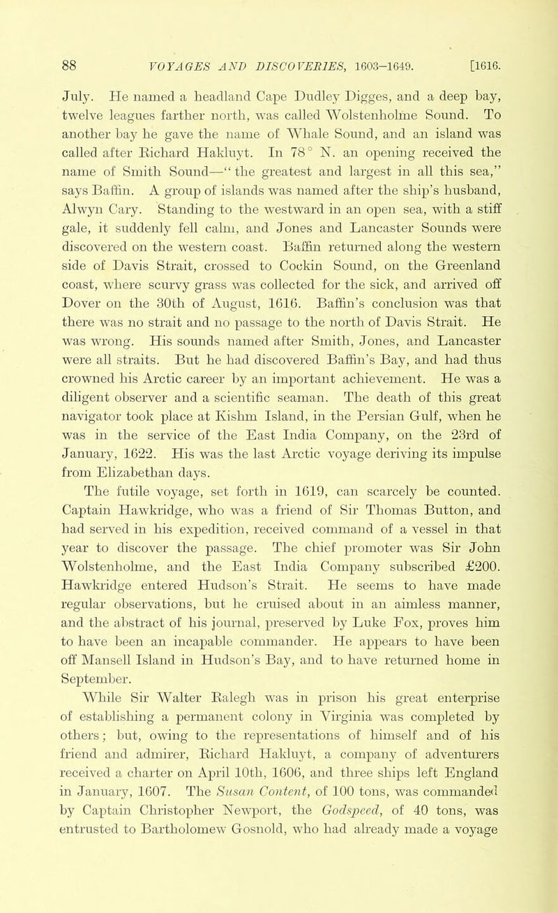July. He named a headland Cape Dudley Digges, and a deep bay, twelve leagues farther north, was called Wolstenholme Sound. To another bay he gave the name of Whale Sound, and an island was called after Richard Hakluyt. In 78° N. an opening received the name of Smith Sound—“ the greatest and largest in all this sea,” says Baffin. A group of islands was named after the ship’s husband, Alwyn Cary. Standing to the westward in an open sea, with a stiff gale, it suddenly fell calm, and Jones and Lancaster Sounds were discovered on the western coast. Baffin returned along the western side of Davis Strait, crossed to Cockin Sound, on the Greenland coast, where scurvy grass was collected for the sick, and arrived off Dover on the 30th of August, 1616. Baffin’s conclusion was that there was no strait and no passage to the north of Davis Strait. He was wrong. His sounds named after Smith, Jones, and Lancaster were all straits. But he had discovered Baffin’s Bay, and had thus crowned his Arctic career by an important achievement. He was a diligent observer and a scientific seaman. The death of this great navigator took place at Kishm Island, in the Persian Gulf, when he was in the service of the East India Company, on the 23rd of January, 1622. His was the last Arctic voyage deriving its impulse from Elizabethan days. The futile voyage, set forth in 1619, can scarcely be counted. Captain Hawkridge, who was a friend of Sir Thomas Button, and had served in his expedition, received command of a vessel in that year to discover the passage. The chief promoter was Sir John Wolstenholme, and the East India Company subscribed £200. Hawkridge entered Hudson’s Strait. He seems to have made regular observations, but he cruised about in an aimless manner, and the abstract of his journal, preserved by Luke Eox, proves him to have been an incapable commander. He appears to have been off Mansell Island in Hudson’s Bay, and to have returned home in September. While Sir Walter Ralegh was in prison his great enterprise of establishing a permanent colony in Virginia was completed by others; but, owing to the representations of himself and of his friend and admirer, Richard Hakluyt, a company of adventurers received a charter on April 10th, 1606, and three ships left England in January, 1607. The Susan Content, of 100 tons, was commanded by Captain Christopher Newport, the Godspeed, of 40 tons, was entrusted to Bartholomew Gosnold, who had already made a voyage