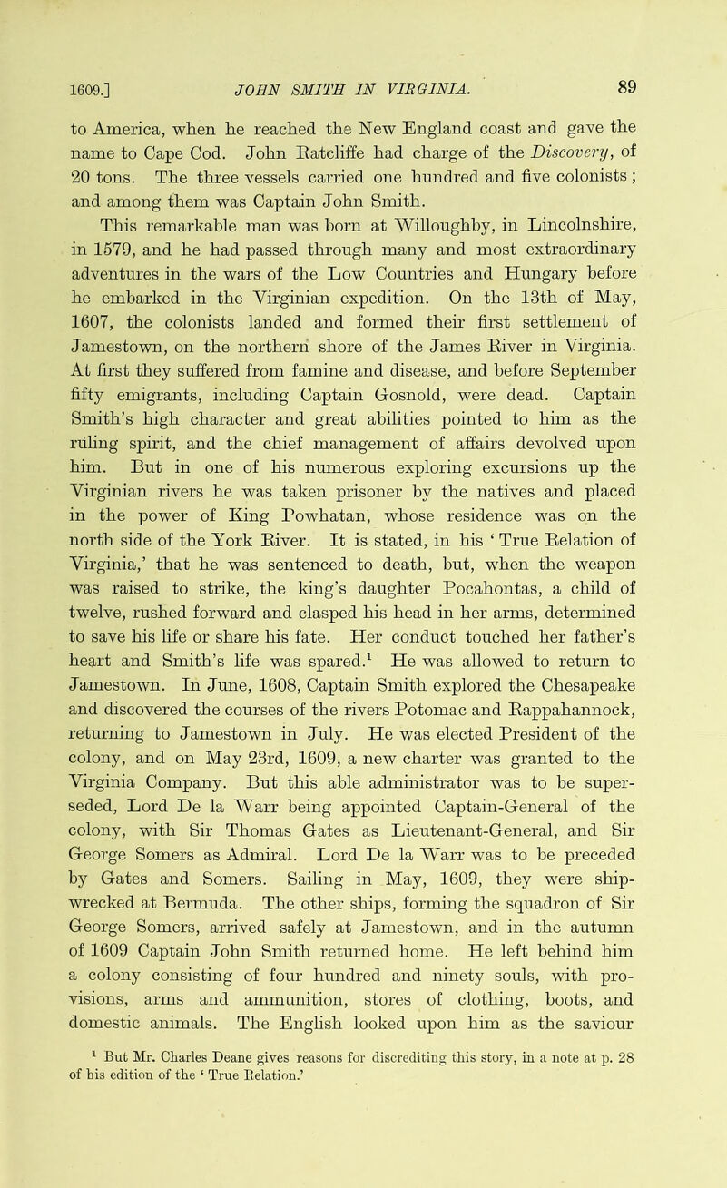 1609.] to America, when he reached the New England coast and gave the name to Cape Cod. John Ratcliffe had charge of the Discovery, of 20 tons. The three vessels carried one hundred and five colonists ; and among them was Captain John Smith. This remarkable man was born at Willoughby, in Lincolnshire, in 1579, and he had passed through many and most extraordinary adventures in the wars of the Low Countries and Hungary before he embarked in the Virginian expedition. On the 13th of May, 1607, the colonists landed and formed their first settlement of Jamestown, on the northern shore of the James River in Virginia. At first they suffered from famine and disease, and before September fifty emigrants, including Captain Gosnold, were dead. Captain Smith’s high character and great abilities pointed to him as the ruling spirit, and the chief management of affairs devolved upon him. But in one of his numerous exploring excursions up the Virginian rivers he was taken prisoner by the natives and placed in the power of King Powhatan, whose residence was on the north side of the York River. It is stated, in his ‘ True Relation of Virginia,’ that he was sentenced to death, but, when the weapon was raised to strike, the king’s daughter Pocahontas, a child of twelve, rushed forward and clasped his head in her arms, determined to save his life or share his fate. Her conduct touched her father’s heart and Smith’s life was spared.1 He was allowed to return to Jamestown. In June, 1608, Captain Smith explored the Chesapeake and discovered the courses of the rivers Potomac and Rappahannock, returning to Jamestown in July. He was elected President of the colony, and on May 23rd, 1609, a new charter was granted to the Virginia Company. But this able administrator was to be super- seded, Lord De la Warr being appointed Captain-General of the colony, with Sir Thomas Gates as Lieutenant-General, and Sir George Somers as Admiral. Lord De la Warr was to be preceded by Gates and Somers. Sailing in May, 1609, they were ship- wrecked at Bermuda. The other ships, forming the squadron of Sir George Somers, arrived safely at Jamestown, and in the autumn of 1609 Captain John Smith returned home. He left behind him a colony consisting of four hundred and ninety souls, with pro- visions, arms and ammunition, stores of clothing, boots, and domestic animals. The English looked upon him as the saviour 1 But Mr. Charles Deane gives reasons for discrediting this story, in a note at p. 28 of his edition of the ‘ True Relation.’