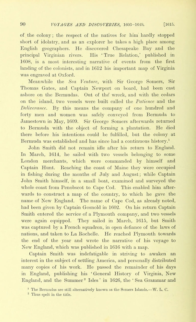 of the colony; the respect of the natives for him hardly stopped short of idolatry, and as an explorer he takes a high place among English geographers. He discovered Chesapeake Bay and the principal Virginian rivers. His ‘ True Relation,’ published in 1608, is a most interesting narrative of events from the first landing of the colonists, and in 1612 his important map of Virginia was engraved at Oxford. Meanwhile the Sea Venture, with Sir George Somers, Sir Thomas Gates, and Captain Newport on hoard, had been cast ashore on the Bermudas. Out of the wreck, and with the cedars on the island, two vessels were built called the Patience and the Deliverance. By this means the company of one hundred and forty men and women was safely conveyed from Bermuda to Jamestown in May, 1609. Sir George Somers afterwards returned to Bermuda with the object of forming a plantation. He died there before his intentions could he fulfilled, but the colony at Bermuda was established and has since had a continuous history.1 John Smith did not remain idle after his return to England. In March, 1614, he sailed with two vessels belonging to some London merchants, which were commanded by himself and Captain Hunt. Reaching the coast of Maine they were occupied in fishing during the months of July and August; while Captain John Smith himself, in a small boat, examined and surveyed the whole coast from Penobscot to Cape Cod. This enabled him after- wards to construct a map of the country, to which he gave the name of New England. The name of Cape Cod, as already noted, had been given by Captain Gosnold in 1602. On his return Captain Smith entered the service of a Plymouth company, and two vessels were again equipped. They sailed in March, 1615, but Smith was captured by a French squadron, in open defiance of the laws of nations, and taken to La Rochelle. He reached Plymouth towards the end of the year and wrote the narrative of his voyage to New England, which was published in 1616 with a map. Captain Smith was indefatigable in striving to awaken an interest in the subject of settling America, and personally distributed many copies of his work. He passed the remainder of his days in England, publishing his ‘ General History of Virginia, New England, and the Summer2 Isles’ in 1626, the ‘ Sea Grammar and 1 The Bermudas are still alternatively known as the Somers Islands.—W. L. C. 2 Thus spelt in the title.