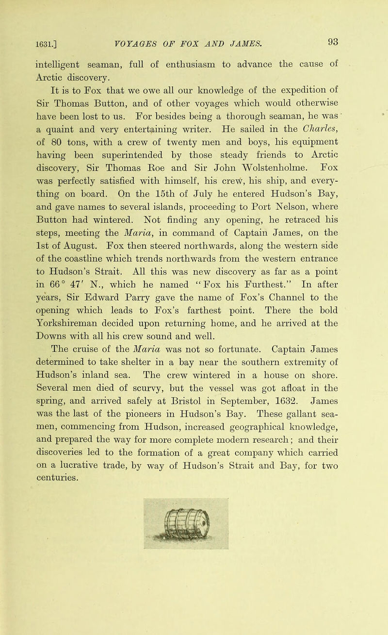 intelligent seaman, full of enthusiasm to advance the cause of Arctic discovery. It is to Fox that we owe all our knowledge of the expedition of Sir Thomas Button, and of other voyages which would otherwise have been lost to us. For besides being a thorough seaman, he was a quaint and very entertaining writer. He sailed in the Charles, of 80 tons, with a crew of twenty men and boys, his equipment having been superintended by those steady friends to Arctic discovery, Sir Thomas Roe and Sir John Wolstenholme. Fox was perfectly satisfied with himself, his crew, his ship, and every- thing on board. On the 15th of July he entered Hudson’s Bay, and gave names to several islands, proceeding to Port Nelson, where Button had wintered. Not finding any opening, he retraced his steps, meeting the Maria, in command of Captain James, on the 1st of August. Fox then steered northwards, along the western side of the coastline which trends northwards from the western entrance to Hudson’s Strait. All this was new discovery as far as a point in 66° 47' N., which he named “Fox his Furthest.” In after years, Sir Edward Parry gave the name of Fox’s Channel to the opening which leads to Fox’s farthest point. There the bold Yorkshireman decided upon returning home, and he arrived at the Downs with all his crew sound and well. The cruise of the Maria was not so fortunate. Captain James determined to take shelter in a bay near the southern extremity of Hudson’s inland sea. The crew wintered in a house on shore. Several men died of scurvy, but the vessel was got afloat in the spring, and arrived safely at Bristol in September, 1632. James was the last of the pioneers in Hudson’s Bay. These gallant sea- men, commencing from Hudson, increased geographical knowledge, and prepared the way for more complete modern research; and their discoveries led to the formation of a great company which carried on a lucrative trade, by way of Hudson’s Strait and Bay, for two centuries.