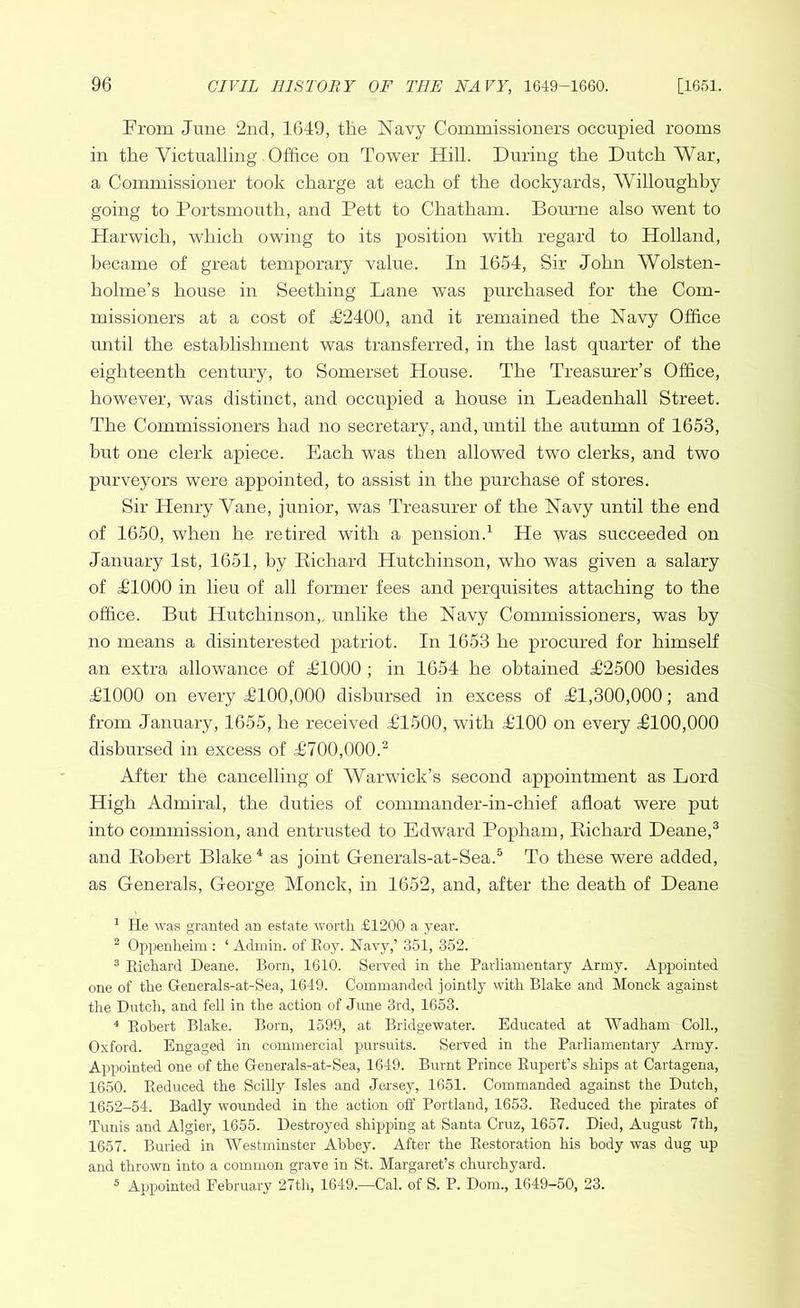 From June 2nd, 1649, the Navy Commissioners occupied rooms in the Victualling Office on Tower Hill. During the Dutch War, a Commissioner took charge at each of the dockyards, Willoughby going to Portsmouth, and Pett to Chatham. Bourne also went to Harwich, which owing to its position with regard to Holland, became of great temporary value. In 1654, Sir John Wolsten- holme’s house in Seething Lane was purchased for the Com- missioners at a cost of T2400, and it remained the Navy Office until the establishment was transferred, in the last quarter of the eighteenth century, to Somerset House. The Treasurer’s Office, however, was distinct, and occupied a house in Leadenhall Street. The Commissioners had no secretary, and, until the autumn of 1653, but one clerk apiece. Each was then allowed two clerks, and two purveyors were appointed, to assist in the purchase of stores. Sir Henry Vane, junior, was Treasurer of the Navy until the end of 1650, when he retired with a pension.1 He was succeeded on January 1st, 1651, by Diehard Hutchinson, who was given a salary of P1000 in lieu of all former fees and perquisites attaching to the office. But Hutchinson, unlike the Navy Commissioners, was by no means a disinterested patriot. In 1653 he procured for himself an extra allowance of T1000 ; in 1654 he obtained T2500 besides T1000 on every T100,000 disbursed in excess of £1,300,000; and from January, 1655, he received J1500, with £100 on every j6100,000 disbursed in excess of T700,000.2 After the cancelling of Warwick’s second appointment as Lord High Admiral, the duties of commander-in-chief afloat were put into commission, and entrusted to Edward Popham, Diehard Deane,3 and Dobert Blake4 as joint Generals-at-Sea.5 To these were added, as Generals, George Monck, in 1652, and, after the death of Deane 1 He was granted an estate worth £1200 a year. 2 Oppenheim : ‘ Admin, of Boy. Navy,’ 351, 352. 3 Bichard Deane. Bom, 1610. Served in the Parliamentary Army. Appointed one of the Generals-at-Sea, 1649. Commanded jointly with Blake and Monck against the Dutch, and fell in the action of June 3rd, 1653. 4 Bobert Blake. Born, 1599, at Bridgewater. Educated at Wadham Coll., Oxford. Engaged in commercial pursuits. Served in the Parliamentary Army. Appointed one of the Generals-at-Sea, 1649. Burnt Prince Bupert’s ships at Cartagena, 1650. Deduced the Scilly Isles and Jersey, 1651. Commanded against the Dutch, 1652-54. Badly wounded in the action off Portland, 1653. Deduced the pirates of Tunis and Algier, 1655. Destroyed shipping at Santa Cruz, 1657. Died, August 7th, 1657. Buried in Westminster Abbey. After the Bestoration his body was dug up and thrown into a common grave in St. Margaret’s churchyard. 5 Appointed February 27th, 1649.—Cal. of S. P. Dom., 1649-50, 23.