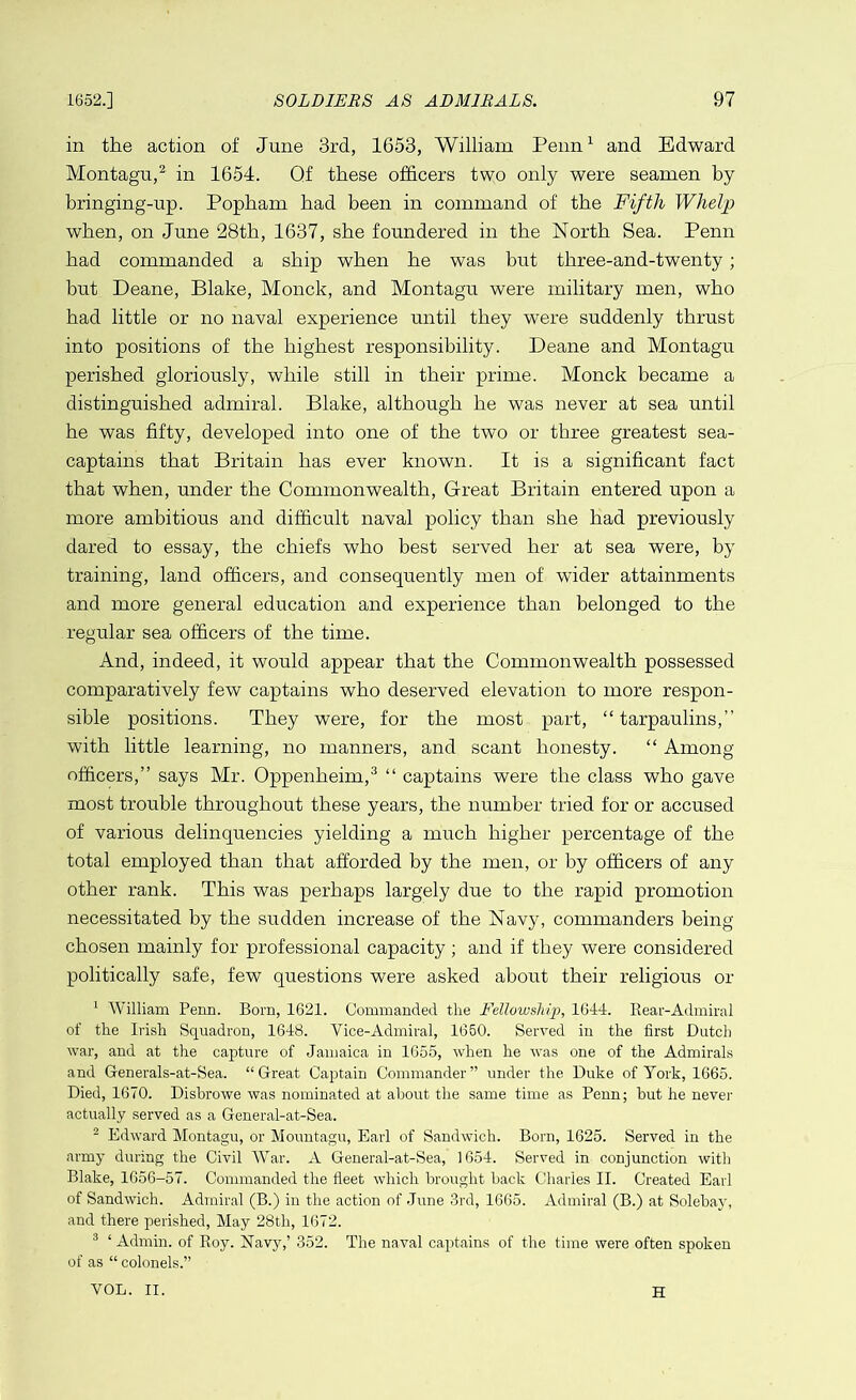 in the action of June 3rd, 1653, William Penn1 and Edward Montagu,2 in 1654. Qf these officers two only were seamen by bringing-up. Popham had been in command of the Fifth Whelp when, on June 28th, 1637, she foundered in the North Sea. Penn had commanded a ship when he was but three-and-twenty; but Deane, Blake, Monck, and Montagu were military men, who had little or no naval experience until they were suddenly thrust into positions of the highest responsibility. Deane and Montagu perished gloriously, while still in their prime. Monck became a distinguished admiral. Blake, although he was never at sea until he was fifty, developed into one of the two or three greatest sea- captains that Britain has ever known. It is a significant fact that when, under the Commonwealth, Great Britain entered upon a more ambitious and difficult naval policy than she had previously dared to essay, the chiefs who best served her at sea were, by training, land officers, and consequently men of wider attainments and more general education and experience than belonged to the regular sea officers of the time. And, indeed, it would appear that the Commonwealth possessed comparatively few captains who deserved elevation to more respon- sible positions. They were, for the most part, “ tarpaulins,” with little learning, no manners, and scant honesty. “ Among officers,” says Mr. Oppenheim,3 “ captains were the class who gave most trouble throughout these years, the number tried for or accused of various delinquencies yielding a much higher percentage of the total employed than that afforded by the men, or by officers of any other rank. This was perhaps largely due to the rapid promotion necessitated by the sudden increase of the Navy, commanders being chosen mainly for professional capacity; and if they were considered politically safe, few questions were asked about their religious or 1 William Penn. Bom, 1621. Commanded the Fellowship, 1644. Rear-Admiral of the Irish Squadron, 1648. Vice-Admiral, 1650. Served in the first Dutch war, and at the capture of Jamaica in 1655, when he was one of the Admirals and G-enerals-at-Sea. “Great Captain Commander” under the Duke of York, 1665. Died, 1670. Disbrowe was nominated at about the same time as Penn; but he never actually served as a General-at-Sea. 2 Edward Montagu, or Mountagu, Earl of Sandwich. Born, 1625. Served in the army during the Civil War. A General-at-Sea, 1654. Served in conjunction with Blake, 1656-57. Commanded the fleet which brought back Charles II. Created Earl of Sandwich. Admiral (B.) in the action of June 3rd, 1665. Admiral (B.) at Solebay, and there perished, May 28th, 1672. 3 ‘ Admin, of Roy. Navy,’ 352. The naval captains of the time were often spoken of as “ colonels.” VOL. II. H