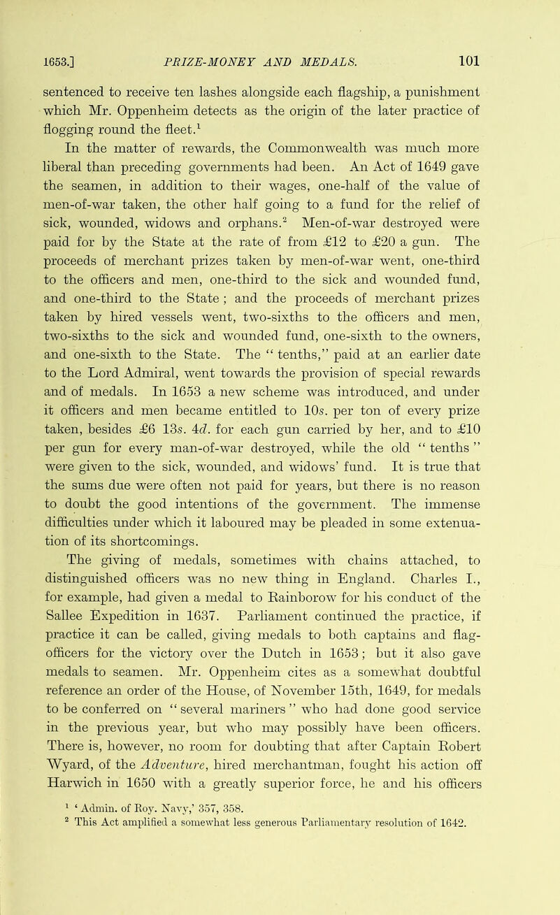 sentenced to receive ten lashes alongside each flagship, a punishment which Mr. Oppenheim detects as the origin of the later practice of flogging round the fleet.1 In the matter of rewards, the Commonwealth was much more liberal than preceding governments had been. An Act of 1649 gave the seamen, in addition to their wages, one-half of the value of men-of-war taken, the other half going to a fund for the relief of sick, wounded, widows and orphans.2 Men-of-war destroyed were paid for by the State at the rate of from £12 to £20 a gun. The proceeds of merchant prizes taken by men-of-war went, one-third to the officers and men, one-third to the sick and wounded fund, and one-third to the State ; and the proceeds of merchant prizes taken by hired vessels went, two-sixths to the officers and men, two-sixths to the sick and wounded fund, one-sixth to the owners, and one-sixth to the State. The “ tenths,” paid at an earlier date to the Lord Admiral, went towards the provision of special rewards and of medals. In 1653 a new scheme was introduced, and under it officers and men became entitled to 10s. per ton of every prize taken, besides £6 13s. 4d. for each gun carried by her, and to £10 per gun for every man-of-war destroyed, while the old “ tenths ” were given to the sick, wounded, and widows’ fund. It is true that the sums due were often not paid for years, hut there is no reason to doubt the good intentions of the government. The immense difficulties under which it laboured may be pleaded in some extenua- tion of its shortcomings. The giving of medals, sometimes with chains attached, to distinguished officers was no new thing in England. Charles I., for example, had given a medal to Rainborow for his conduct of the Sallee Expedition in 1637. Parliament continued the practice, if practice it can be called, giving medals to both captains and flag- officers for the victory over the Dutch in 1653; but it also gave medals to seamen. Mr. Oppenheim cites as a somewhat doubtful reference an order of the House, of November 15th, 1649, for medals to be conferred on “several mariners ” who had done good service in the previous year, but who may possibly have been officers. There is, however, no room for doubting that after Captain Robert Wyard, of the Adventure, hired merchantman, fought his action off Harwich in 1650 with a greatly superior force, he and his officers 1 ‘ Admin, of Roy. Navy,’ 357, 358. 2 This Act amplified a somewhat less generous Parliamentary resolution of 1642.