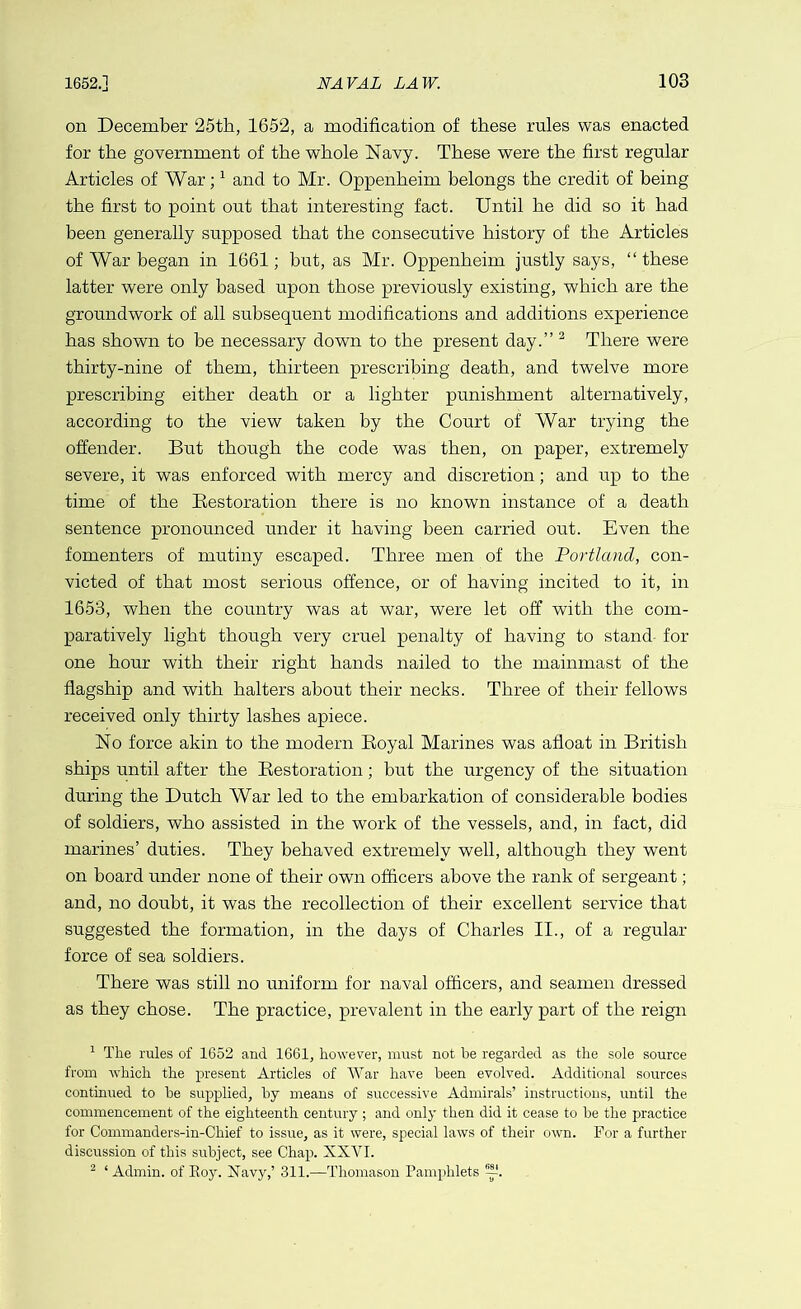 on December 25th, 1652, a modification of these rules was enacted for the government of the whole Navy. These were the first regular Articles of War;1 and to Mr. Oppenheim belongs the credit of being the first to point out that interesting fact. Until he did so it had been generally supposed that the consecutive history of the Articles of War began in 1661; but, as Mr. Oppenheim justly says, “these latter were only based upon those previously existing, which are the groundwork of all subsequent modifications and additions experience has shown to be necessary down to the present day.” 2 There were thirty-nine of them, thirteen prescribing death, and twelve more prescribing either death or a lighter punishment alternatively, according to the view taken by the Court of War trying the offender. But though the code was then, on paper, extremely severe, it was enforced with mercy and discretion; and up to the time of the Restoration there is no known instance of a death sentence pronounced under it having been carried out. Even the f'omenters of mutiny escaped. Three men of the Portland, con- victed of that most serious offence, or of having incited to it, in 1653, when the country was at war, were let off with the com- paratively light though very cruel penalty of having to stand for one hour with their right hands nailed to the mainmast of the flagship and with halters about their necks. Three of their fellows received only thirty lashes apiece. No force akin to the modern Royal Marines was afloat in British ships until after the Restoration; but the urgency of the situation during the Dutch War led to the embarkation of considerable bodies of soldiers, who assisted in the work of the vessels, and, in fact, did marines’ duties. They behaved extremely well, although they went on board under none of their own officers above the rank of sergeant; and, no doubt, it was the recollection of their excellent service that suggested the formation, in the days of Charles II., of a regular force of sea soldiers. There was still no uniform for naval officers, and seamen dressed as they chose. The practice, prevalent in the early part of the reign 1 The rules of 1652 and 1661, however, must not be regarded as the sole source from which the present Articles of War have been evolved. Additional sources continued to be supplied, by means of successive Admirals’ instructions, until the commencement of the eighteenth century ; and only then did it cease to be the practice for Commanders-in-Chief to issue, as it were, special laws of their own. For a further discussion of this subject, see Chap. XXVI. 2 ‘Admin, of Eoy. Navy,’ 311.—Thomason Pamphlets —.