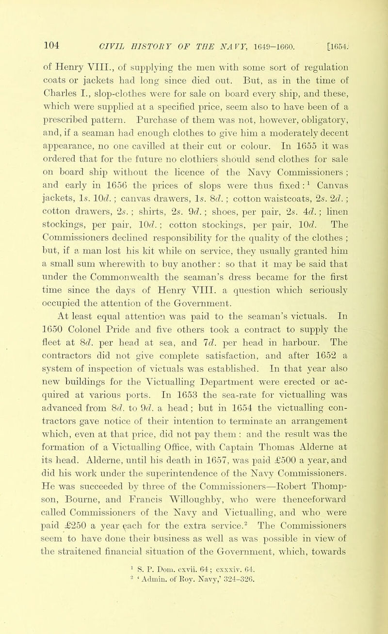 of Henry VIII., of supplying the men with some sort of regulation coats or jackets had long since died out. But, as in the time of Charles I., slop-clothes were for sale on board eveiy ship, and these, which were supplied at a specified price, seem also to have been of a prescribed pattern. Purchase of them was not, however, obligatory, and, if a seaman had enough clothes to give him a moderately decent appearance, no one cavilled at their cut or colour. In 1655 it was ordered that for the future no clothiers should send clothes for sale on board ship without the licence of the Navy Commissioners ; and early in 1656 the prices, of slops were thus fixed :1 Canvas jackets, Is. 10d.; canvas drawers, Is. 8d.; cotton waistcoats, 2s. 2d.; cotton drawers, 2s. ; shirts, 2s. 9d.; shoes, per pair, 2s. 4cl.; linen stockings, per pair, KM. ; cotton stockings, per pair, 1CM. The Commissioners declined responsibility for the quality of the clothes ; but, if a man lost his kit while on service, they usually granted him a small sum wherewith to buy another: so that it may be said that under the Commonwealth the seaman’s dress became for the first time since the days of Henry VIII. a question which seriously occupied the attention of the Government. At least equal attention was paid to the seaman’s victuals. In 1650 Colonel Pride and five others took a contract to supply the fleet at 8d. per head at sea, and Id. per head in harbour. The contractors did not give complete satisfaction, and after 1652 a system of inspection of victuals was established. In that year also new buildings for the Victualling Department were erected or ac- quired at various ports. In 1653 the sea-rate for victualling was advanced from 8d. to 9d. a head; but in 1654 the victualling con- tractors gave notice of their intention to terminate an arrangement which, even at that price, did not pay them : and the result was the formation of a Victualling Office, with Captain Thomas Alderne at its head. Alderne, until bis death in 1657, was paid T500 a year, and did his work under the superintendence of the Navy Commissioners. He was succeeded by three of the Commissioners—Robert Thomp- son, Bourne, and Francis Willoughby, who were thenceforward called Commissioners of the Navy and Victualling, and who were paid T250 a year each for the extra service.2 The Commissioners seem to have done their business as well as was possible in view of the straitened financial situation of the Government, which, towards 1 S. P. Dom. cxvii. 64; cxxxiv. 64. 2 ‘ Admin, of Roy. Navy,’ 324-326.