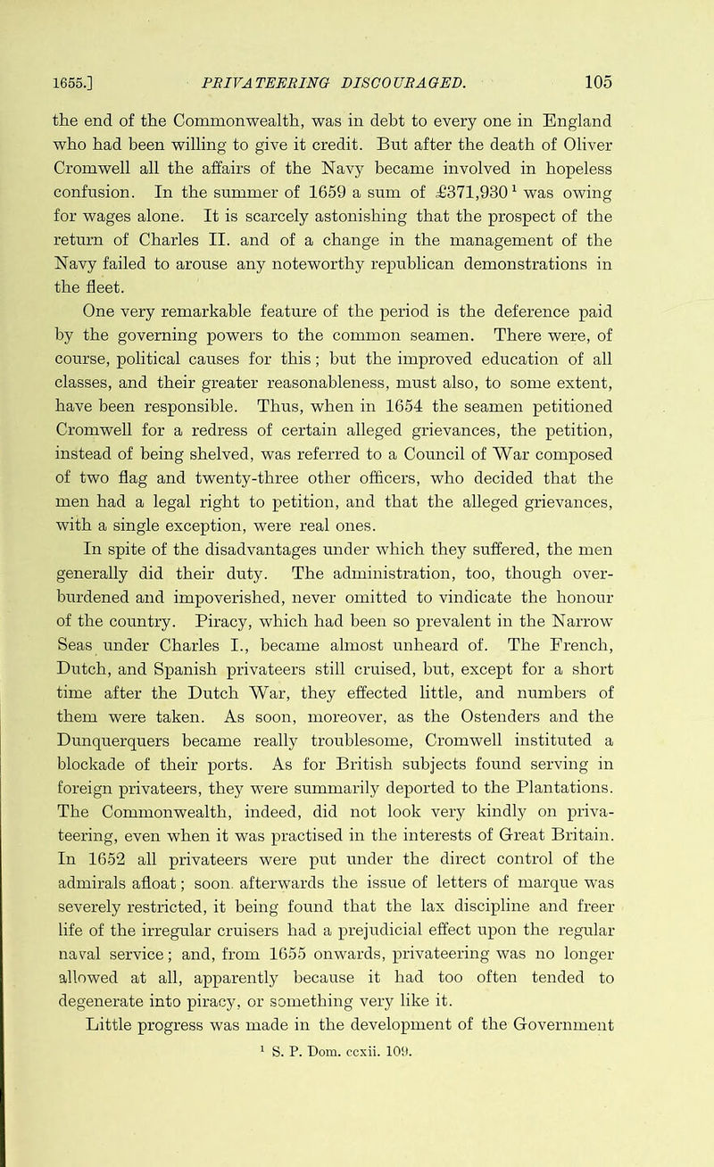 the end of the Commonwealth, was in debt to every one in England who had been willing to give it credit. But after the death of Oliver Cromwell all the affairs of the Navy became involved in hopeless confusion. In the summer of 1659 a sum of i/371,9301 was owing for wages alone. It is scarcely astonishing that the prospect of the return of Charles II. and of a change in the management of the Navy failed to arouse any noteworthy republican demonstrations in the fleet. One very remarkable feature of the period is the deference paid by the governing powers to the common seamen. There were, of course, political causes for this; but the improved education of all classes, and their greater reasonableness, must also, to some extent, have been responsible. Thus, when in 1654 the seamen petitioned Cromwell for a redress of certain alleged grievances, the petition, instead of being shelved, was referred to a Council of War composed of two flag and twenty-three other officers, who decided that the men had a legal right to petition, and that the alleged grievances, with a single exception, were real ones. In spite of the disadvantages under which they suffered, the men generally did their duty. The administration, too, though over- burdened and impoverished, never omitted to vindicate the honour of the country. Piracy, which had been so prevalent in the Narrow Seas under Charles I., became almost unheard of. The French, Dutch, and Spanish privateers still cruised, but, except for a short time after the Dutch War, they effected little, and numbers of them were taken. As soon, moreover, as the Ostenders and the Dunquerquers became really troublesome, Cromwell instituted a blockade of their ports. As for British subjects found serving in foreign privateers, they were summarily deported to the Plantations. The Commonwealth, indeed, did not look very kindly on priva- teering, even when it was practised in the interests of Great Britain. In 1652 all privateers were put under the direct control of the admirals afloat; soon, afterwards the issue of letters of marque was severely restricted, it being found that the lax discipline and freer life of the irregular cruisers had a prejudicial effect upon the regular naval service; and, from 1655 onwards, privateering was no longer allowed at all, apparently because it had too often tended to degenerate into piracy, or something very like it. Little progress was made in the development of the Government 1 S. P. Dom. ccxii. 109.