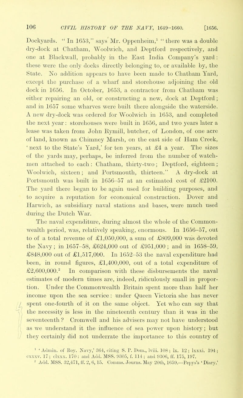 Dockyards. “ In 1653,” says Mr. Oppenkeim,1 “ there was a double dry-dock at Chatham, Woolwich, and Deptford respectively, and one at Blackwall, probably in the East India Company’s yard: these were the only docks directly belonging to, or available by, the State. No addition appears to have been made to Chatham Yard, except the purchase of a wharf and storehouse adjoining the old dock in 1656. In October, 1653, a contractor from Chatham was either repairing an old, or constructing a new, dock at Deptford ; and in 1657 some wharves were built there alongside the waterside. A new dry-dock was ordered for Woolwich in 1653, and completed the next year: storehouses were built in 1656, and two years later a lease was taken from John Eymill, butcher, of London, of one acre of land, known as Chimney Marsh, on the east side of Ham Creek, ‘ next to the State’s Yard,’ for ten years, at £4 a year. The sizes of the yards may, perhaps, be inferred from the number of watch- men attached to each: Chatham, thirty-two; Deptford, eighteen; Woolwich, sixteen; and Portsmouth, thirteen.” A dry-dock at Portsmouth was built in 1656-57 at an estimated cost of £2100. The yard there began to he again used for building purposes, and to acquire a reputation for economical construction. Dover and Harwich, as subsidiary naval stations and bases, were much used during the Dutch War. The naval expenditure, during almost the whole of the Common- wealth period, was, relatively speaking, enormous. In 1656-57, out to of a total revenue of £1,050,000, a sum of £809,000 was devoted the Navy; in 1657-58, £624,000 out of £951,000 ; and in 1658-59, £848,000 out of £1,517,000. In 1652-53 the naval expenditure had been, in round figures, £1,400,000, out of a total expenditure of £2,600,000.2 In comparison with these disbursements the naval estimates of modern times are, indeed, ridiculously small in propor- tion. Under the Commonwealth Britain spent more than half her income upon the sea service: under Queen Victoria she has never spent one-fourth of it on the same object. Yet who can say that the necessity is less in the nineteenth century than it was in the seventeenth ? Cromwell and his advisers may not have understood as we understand it the influence of sea power upon history; hut they certainly did not underrate the importance to this country of 1 ‘Admin, of Roy. Navy,’ 364, citing S. P. Dom., Iviii. 108; lx. 12; lxxxi. 194; cxxxv. 17; clxxx. 170 : and Add. MSS. 9305, f. 114; and 9306, ff. 175, 197. 2 Add. MSS. 32,471, ff. 2, 6,15. Comms. Journs. May 20tli, 1659.—Pepys’s ‘ Diary.’