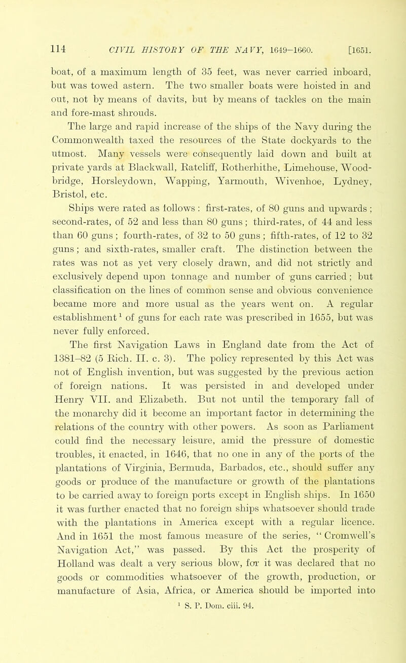 boat, of a maximum length of 35 feet, was never carried inboard, but was towed astern. The two smaller boats were hoisted in and out, not by means of davits, but by means of tackles on the main and fore-mast shrouds. The large and rapid increase of the ships of the Navy during the Commonwealth taxed the resources of the State dockyards to the utmost. Many vessels were consequently laid down and built at private yards at Blackwall, Ratcliff, Rotherhithe, Limehouse, Wood- bridge, Horsleydown, Wapping, Yarmouth, Wivenhoe, Lydney, Bristol, etc. Ships were rated as follows : first-rates, of 80 guns and upwards ; second-rates, of 52 and less than 80 guns; third-rates, of 44 and less than 60 guns; fourth-rates, of 32 to 50 guns; fifth-rates, of 12 to 32 guns; and sixth-rates, smaller craft. The distinction between the rates was not as yet very closely drawn, and did not strictly and exclusively depend upon tonnage and number of guns carried; but classification on the lines of common sense and obvious convenience became more and more usual as the years went on. A regular establishment1 of guns for each rate was prescribed in 1655, but w^as never fully enforced. The first Navigation Laws in England date from the Act of 1381-82 (5 Rich. II. c. 3). The policy represented by this Act was not of English invention, but was suggested by the previous action of foreign nations. It was persisted in and developed under Henry VII. and Elizabeth. But not until the temporary fall of the monarchy did it become an important factor in determining the relations of the country with other powers. As soon as Parliament could find the necessary leisure, amid the pressure of domestic troubles, it enacted, in 1646, that no one in any of the ports of the plantations of Virginia, Bermuda, Barbados, etc., should suffer any goods or produce of the manufacture or growth of the plantations to be carried away to foreign ports except in English ships. In 1650 it was further enacted that no foreign ships whatsoever should trade with the plantations in America except with a regular licence. And in 1651 the most famous measure of the series, “ Cromwell’s Navigation Act,” was passed. By this Act the prosperity of Holland was dealt a very serious blow, for it was declared that no goods or commodities whatsoever of the growth, production, or manufacture of Asia, Africa, or America should be imported into 1 S. P. Dom. ciii. 94.