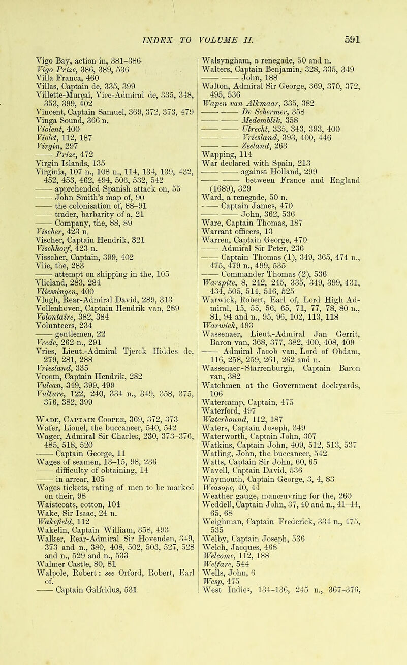 Vigo Bay, action in, 381-38G Vigo Prize, 386, 389, 536 Villa Franca, 460 Villas, Captain de, 335, 399 Villette-Murcai, Vice-Admiral de, 335, 348, 353, 399, 402 Vincent, Captain Samuel, 369, 372, 373, 479 Vinga Sound, 366 n. Violent, 400 Violet, 112, 187 Virgin, 297 Prize, 472 Virgin Islands, 135 Virginia, 107 n., 108 m, 114, 134, 139, 432, 452, 453, 462, 494, 506, 532, 542 apprehended Spanish attack on, 55 John Smith’s map of, 90 the colonisation of, 88-91 trader, barbarity of a, 21 Company, the, 88, 89 Vischer, 423 n. Vischer, Captain Hendrik, 321 Vischkorf, 423 n. Visscher, Captain, 399, 402 Vlie, the, 283 attempt on shipping in the, 105 Vlieland, 283, 284 Vliessingen, 400 Vlugh, Bear-Admiral David, 289, 313 Vollenhoven, Captain Hendrik van, 289 Volontaire, 382, 384 Volunteers, 234 gentlemen, 22 Vrede, 262 n., 291 Vries, Lieut.-Admiral Tjerck Hiddes de, 279, 281, 288 Vriesland, 335 Vrporn, Captain Hendrik, 282 Vulcan, 349, 399, 499 Vulture, 122, 240, 334 n., 349, 358, 375, 376, 382, 399 Wade, Captain Coopee, 369, 372, 373 Wafer, Lionel, the buccaneer, 540, 542 Wager, Admiral Sir Charles, 230, 373-376, 485, 518, 520 Captain George, 11 Wages of seamen, 13-15, 98, 236 difficulty of obtaining, 14 in arrear, 105 Wages tickets, rating of men to be marked on their, 98 Waistcoats, cotton, 104 Wake, Sir Isaac, 24 n. Wakefield, 112 Wake I in, Captain William, 358, 493 Walker, Bear-Admiral Sir Hovenden, 349, 373 and n., 380, 408, 502, 503, 527, 528 and n., 529 and n., 533 Walmer Castle, 80, 81 Walpole, Bobert: see Orford, Robert, Earl of. Captain Galfridus, 531 Walsyngham, a renegade, 50 and n. Walters, Captain Benjamin, 328, 335, 349 ■ John, 188 Walton, Admiral Sir George, 369, 370, 372, 495, 536 Wapen van Alkmaar, 335, 382 De Schermer, 358 Medemblik, 358 ! Utrecht, 335, 343, 393, 400 Vriesland, 393, 400, 446 Zeeland, 263 Wapping, 114 War declared with Spain, 213 against Holland, 299 between France and England (1689), 329 Ward, a renegade, 50 n. Captain James, 470 John, 362, 536 Ware, Captain Thomas, 187 Warrant officers, 13 Warren, Captain George, 470 Admiral Sir Peter, 236 Captain Thomas (1), 349, 365, 474 n., 475, 479 n., 499, 535 Commander Thomas (2), 536 Warspite, 8, 242, 245, 335, 349, 399, 431, 434, 505, 514, 516, 525 Warwick, Bobert, Earl of, Lord High Ad- miral, 15, 55, 56, 65, 71, 77, 78, 80 n., 81, 94 and n., 95, 96, 102, 113, 118 Warwick, 493 Wassenaer, Lieut.-Admiral Jan Gerrit, Baron van, 368, 377, 382, 400, 408, 409 Admiral Jacob van, Lord of Obdam, 116, 258, 259, 261, 262 and n. Wassenaer - Starrenburgh, Captain Baron van, 382 Watchmen at the Government dockyards, 106 Watercamp, Captain, 475 Waterford, 497 Waterhound, 112, 187 Waters, Captain Joseph, 349 Waterworth, Captain John, 307 Watkins, Captain John, 409, 512, 513, 537 Watling, John, the buccaneer, 542 Watts, Captain Sir John, 60, 65 Waved, Captain David, 536 Wavmouth, Captain George, 3, 4, 83 Weasope, 40, 44 Weather gauge, manoeuvring for the, 260 Weddell, Captain John, 37,40 and n., 41-44, 65, 68 Weighman, Captain Frederick, 334 n., 475, 535 Welby, Captain Joseph, 536 Welch, Jacques, 468 Welcome, 112, 188 Welfare, 544 Wells, John, 6 Wesp, 475 West Indie3, 134-136, 245 n., 367-376,