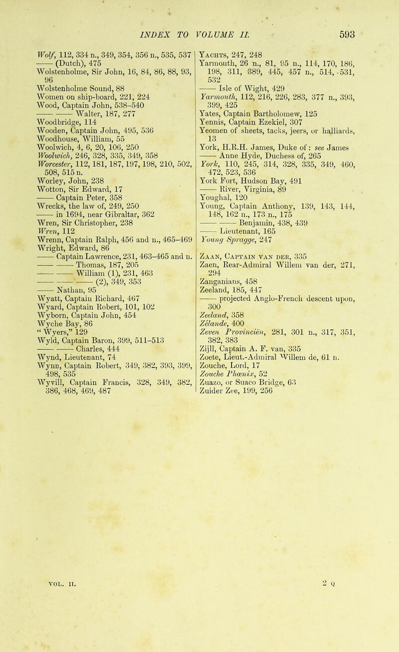 Wolf, 112, 334 n., 349, 354, 356 n., 535, 537 —- (Dutch), 475 Wolstenholme, Sir John, 16, 84, 86, 88, 93, 96 Wolstenholme Sound, 88 Women on ship-hoard, 221, 224 Wood, Captain John, 538-540 Walter, 187, 277 Woodbridge, 114 Wooden, Captain John, 495, 536 Woodhouse, William, 55 Woolwich, 4, 6, 20, 106, 250 Woolwich, 246, 328, 335, 349, 358 Worcester, 112,181,187,197,198, 210, 502, 508, 515 n. Worley, John, 238 Wotton, Sir Edward, 17 Captain Peter, 358 Wrecks, the law of, 249, 250 in 1694, near Gibraltar, 362 Wren, Sir Christopher, 238 Wren, 112 Wrenn, Captain Ralph, 456 and n., 465-469 Wright, Edward, 86 Captain Lawrence, 231, 463-465 and n. Thomas, 187, 205 William (1), 231, 463 (2), 349, 353 Nathan, 95 Wyatt, Captain Richard, 467 Wyard, Captain Robert, 101, 102 Wyborn, Captain John, 454 Wyche Bay, 86 “ Wyers,” 129 Wyld, Captain Baron, 399, 511-513 Charles, 444 Wynd, Lieutenant, 74 Wynn, Captain Robert, 349, 382, 393, 399, 498, 535 Wyvill, Captain Francis, 328, 349, 382, 386, 468, 469, 487 Yachts, 247, 248 Yarmouth, 26 n., 81, 95 n., 114, 170, 186, 198, 311, 389, 445, 457 n., 514, -531, 532 Isle of Wight, 429 Yarmouth, 112, 216, 226, 283, 377 n., 393, 399, 425 Yates, Captain Bartholomew, 125 Yennis, Captain Ezekiel, 307 Yeomen of sheets, tacks, jeers, or halliards, 13 York, H.R.H. James, Duke of: see James Anne Hyde, Duchess of, 265 York, 110, 245, 314, 328, 335, 349, 460, 472, 523, 536 York Fort, Hudson Bay, 491 River, Virginia, 89 Youghal, 120 Young, Captain Anthony, 139, 143, 144, 148, 162 n., 173 n., 175 Benjamin, 438, 439 Lieutenant, 165 Young Spragge, 247 Zaan, Captain van bee, 335 Zaen, Rear-Admiral Willem van der, 271, 294 Zanganians, 458 Zeeland, 185, 447 projected Anglo-French descent upon, 300 Zeeland, 358 Zelande, 400 Zeven Provincien, 281, 301 n., 317, 351, 382, 383 Zijll, Captain A. F. van, 335 Zoete, Lieut.-Admiral Willem de, 61 n. Zouche, Lord, 17 Zouche Phoenix, 52 Zuazo, or Suaco Bridge, 63 Zuider Zee, 199, 256 2 Q VOL. II.